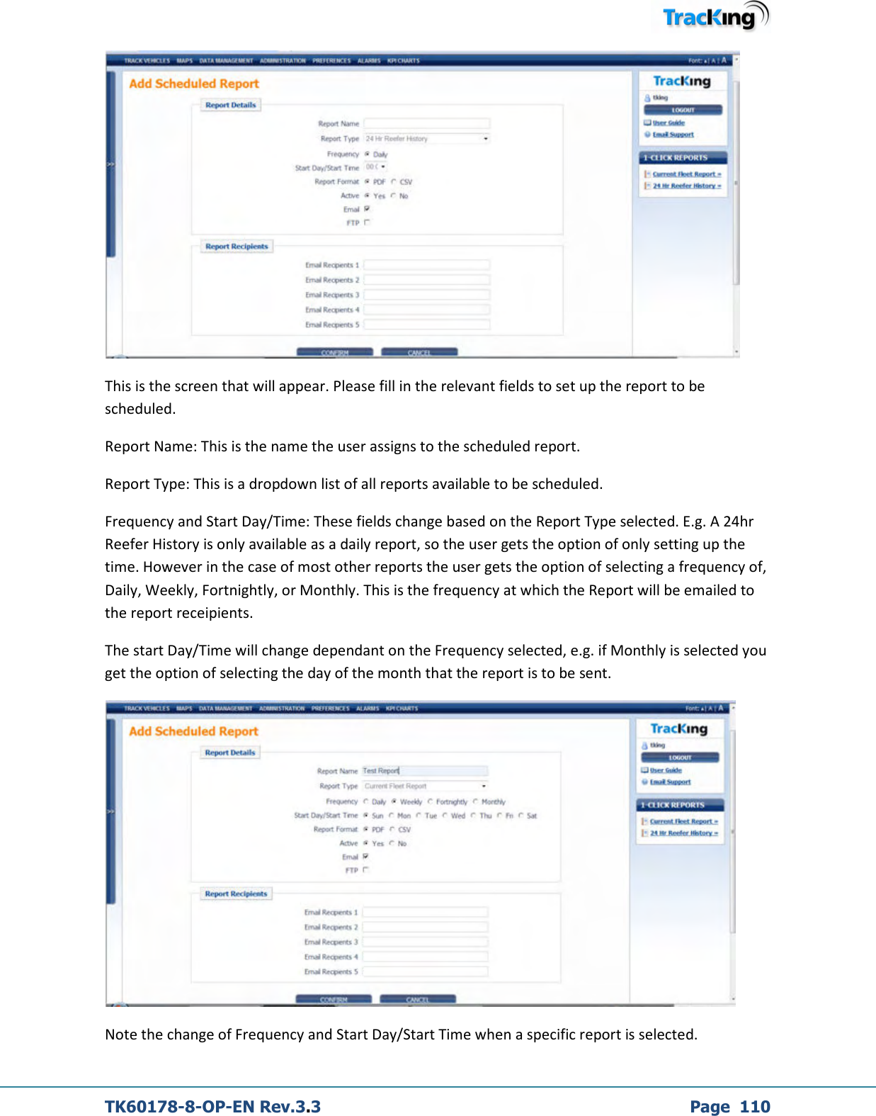  TK60178-8-OP-EN Rev.3.3             Page  110  This is the screen that will appear. Please fill in the relevant fields to set up the report to be scheduled. Report Name: This is the name the user assigns to the scheduled report. Report Type: This is a dropdown list of all reports available to be scheduled. Frequency and Start Day/Time: These fields change based on the Report Type selected. E.g. A 24hr Reefer History is only available as a daily report, so the user gets the option of only setting up the time. However in the case of most other reports the user gets the option of selecting a frequency of, Daily, Weekly, Fortnightly, or Monthly. This is the frequency at which the Report will be emailed to the report receipients.  The start Day/Time will change dependant on the Frequency selected, e.g. if Monthly is selected you get the option of selecting the day of the month that the report is to be sent.  Note the change of Frequency and Start Day/Start Time when a specific report is selected. 