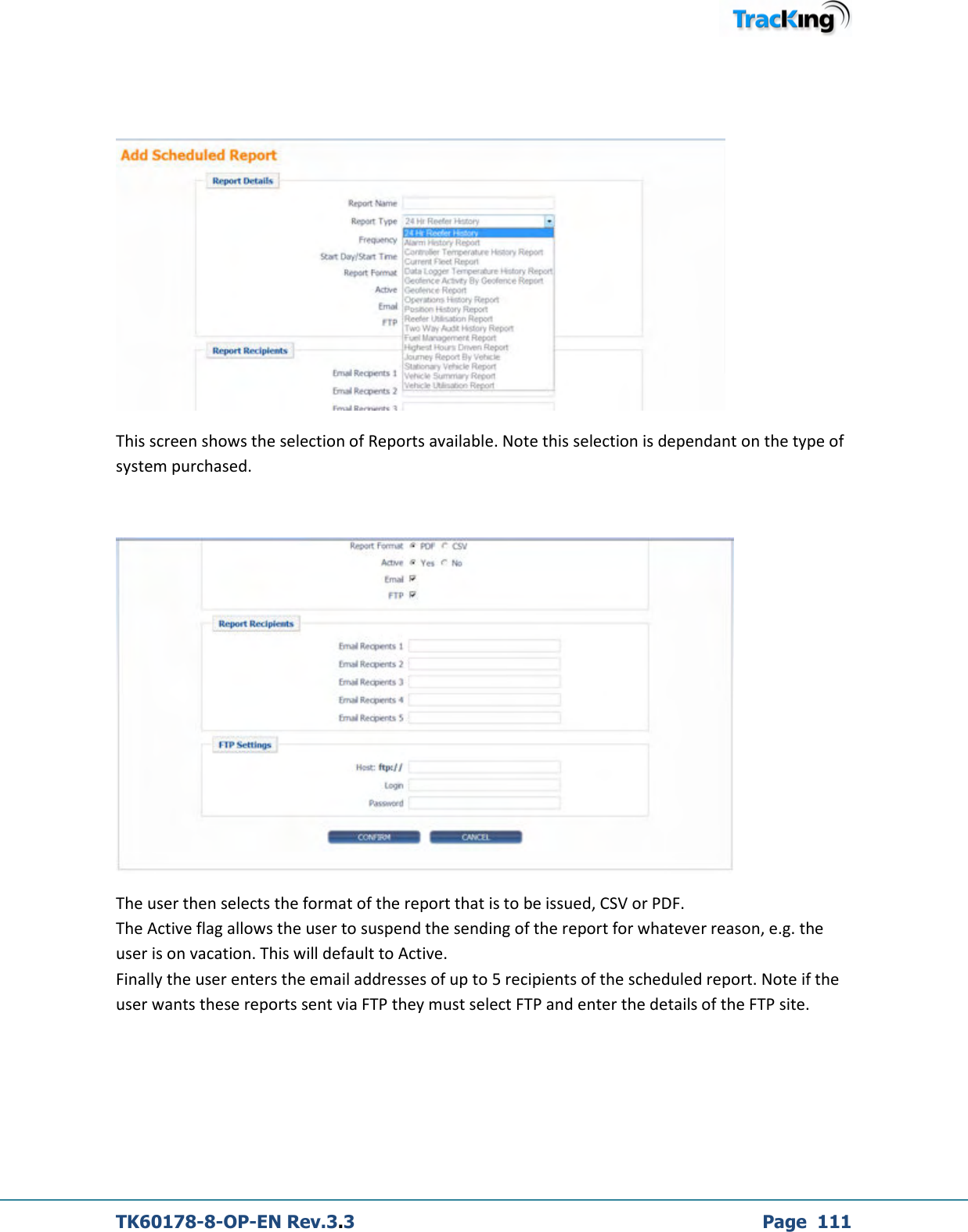  TK60178-8-OP-EN Rev.3.3             Page  111    This screen shows the selection of Reports available. Note this selection is dependant on the type of system purchased.   The user then selects the format of the report that is to be issued, CSV or PDF.   The Active flag allows the user to suspend the sending of the report for whatever reason, e.g. the user is on vacation. This will default to Active. Finally the user enters the email addresses of up to 5 recipients of the scheduled report. Note if the user wants these reports sent via FTP they must select FTP and enter the details of the FTP site.   