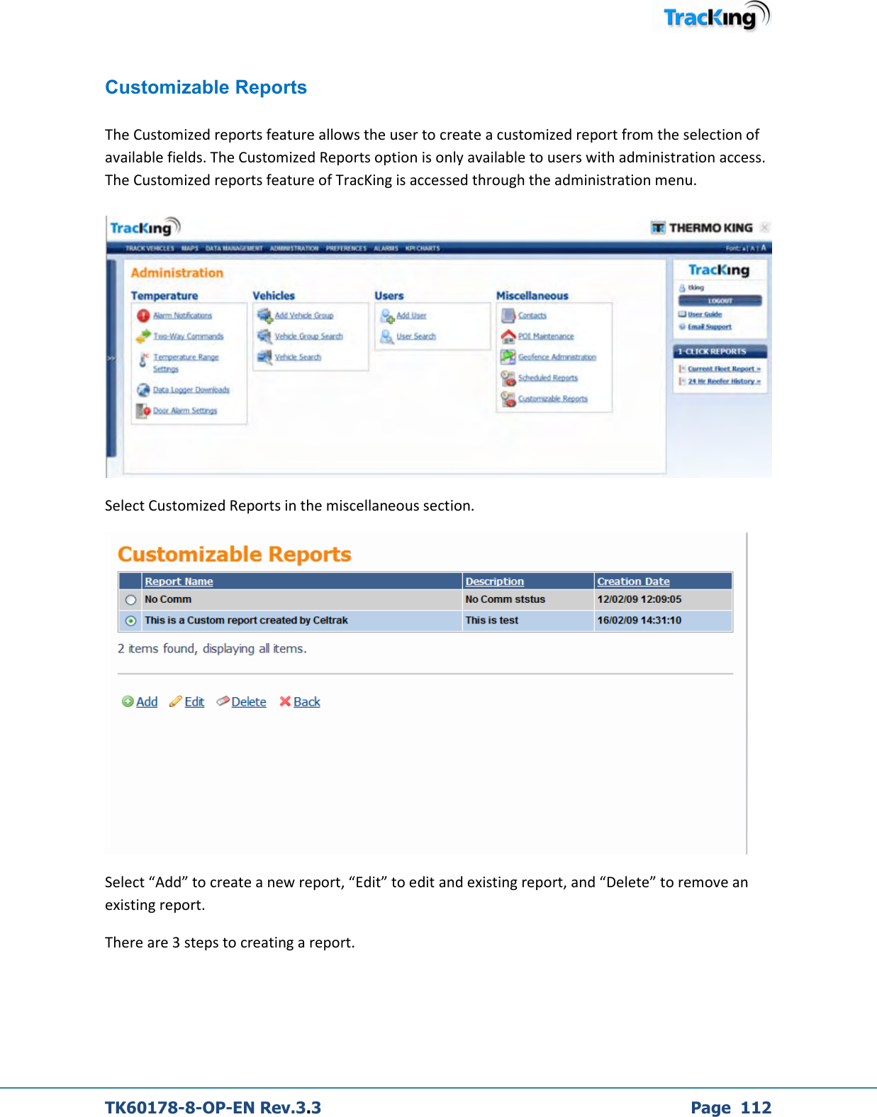  TK60178-8-OP-EN Rev.3.3             Page  112  Customizable Reports  The Customized reports feature allows the user to create a customized report from the selection of available fields. The Customized Reports option is only available to users with administration access. The Customized reports feature of TracKing is accessed through the administration menu.    Select Customized Reports in the miscellaneous section.  Select “Add” to create a new report, “Edit” to edit and existing report, and “Delete” to remove an existing report.  There are 3 steps to creating a report.  