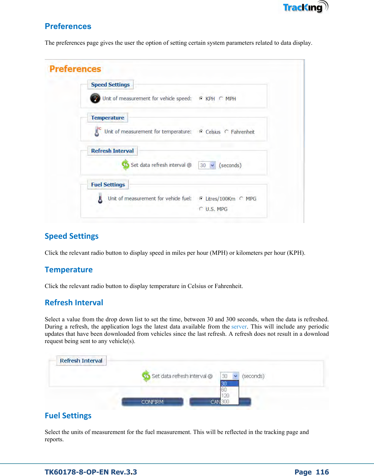  TK60178-8-OP-EN Rev.3.3             Page  116 Preferences  The preferences page gives the user the option of setting certain system parameters related to data display.    Speed Settings Click the relevant radio button to display speed in miles per hour (MPH) or kilometers per hour (KPH). Temperature Click the relevant radio button to display temperature in Celsius or Fahrenheit.  Refresh Interval Select a value from the drop down list to set the time, between 30 and 300 seconds, when the data is refreshed. During  a  refresh,  the  application  logs  the  latest  data  available  from the server.  This  will  include  any periodic updates that have been downloaded from vehicles since the last refresh. A refresh does not result in a download request being sent to any vehicle(s).   Fuel Settings Select the units of measurement for the fuel measurement. This will be reflected in the tracking page and reports. 