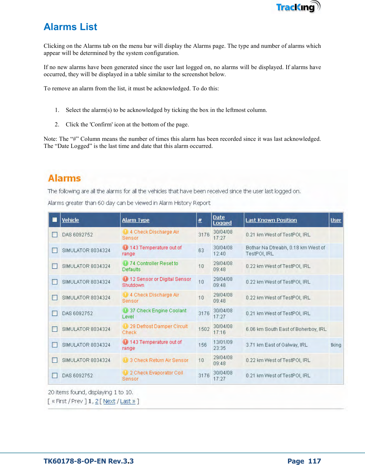  TK60178-8-OP-EN Rev.3.3             Page  117 Alarms List  Clicking on the Alarms tab on the menu bar will display the Alarms page. The type and number of alarms which appear will be determined by the system configuration.  If no new alarms have been generated since the user last logged on, no alarms will be displayed. If alarms have occurred, they will be displayed in a table similar to the screenshot below.  To remove an alarm from the list, it must be acknowledged. To do this:   1. Select the alarm(s) to be acknowledged by ticking the box in the leftmost column. 2. Click the &apos;Confirm&apos; icon at the bottom of the page. Note: The “#” Column means the number of times this alarm has been recorded since it was last acknowledged. The “Date Logged” is the last time and date that this alarm occurred.          