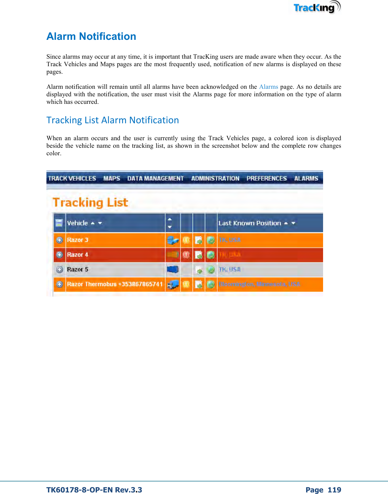  TK60178-8-OP-EN Rev.3.3             Page  119 Alarm Notification  Since alarms may occur at any time, it is important that TracKing users are made aware when they occur. As the Track Vehicles and Maps pages are the most frequently used, notification of new alarms is displayed on these pages.  Alarm notification will remain until all alarms have been acknowledged on the Alarms page. As no details are displayed with the notification, the user must visit the Alarms page for more information on the type of alarm which has occurred. Tracking List Alarm Notification When  an  alarm  occurs  and  the  user  is  currently  using  the  Track  Vehicles  page,  a  colored  icon  is displayed beside the vehicle  name on the tracking list, as shown in the screenshot below and the  complete row changes color.     