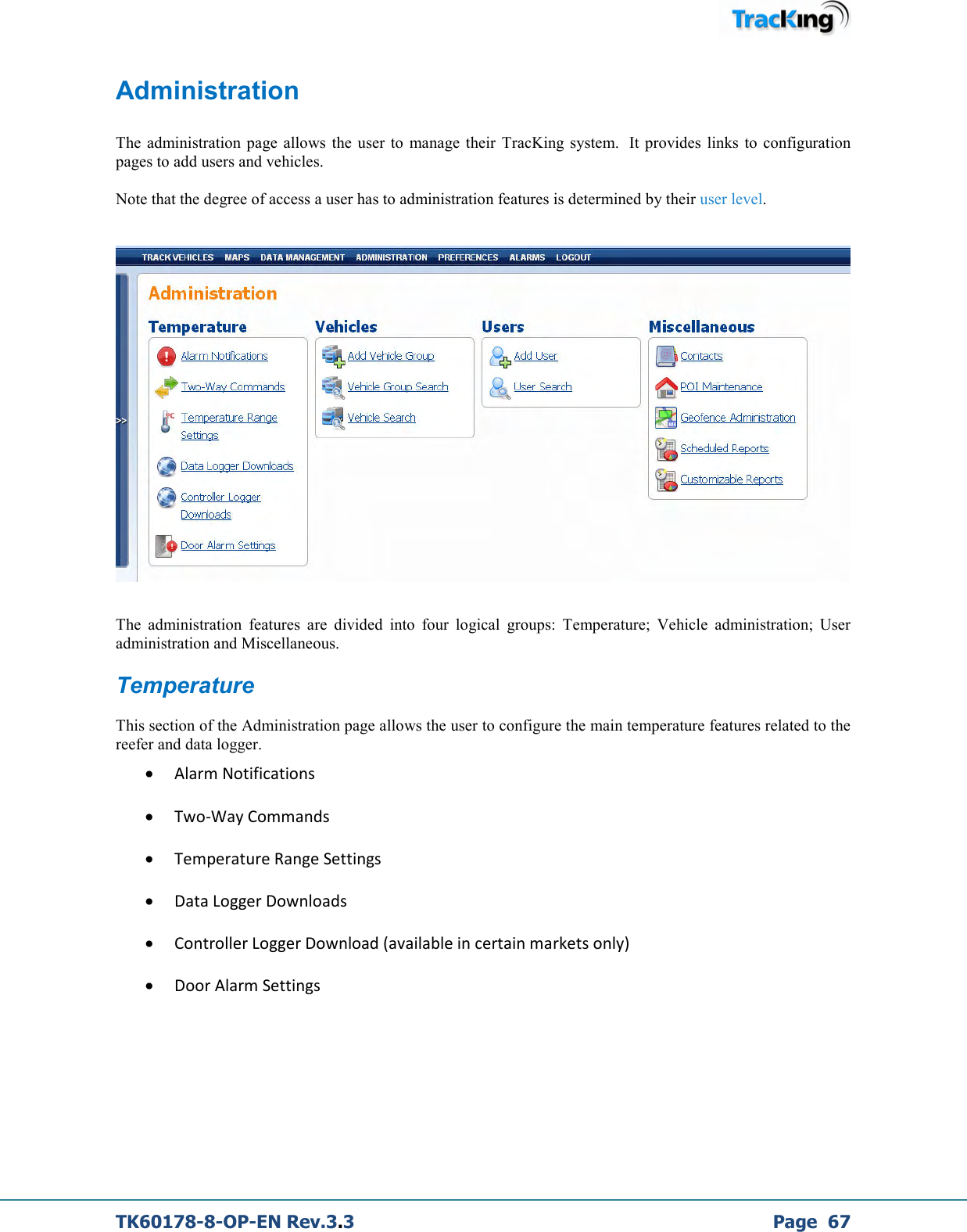  TK60178-8-OP-EN Rev.3.3             Page  67 Administration  The  administration page  allows  the  user to  manage their  TracKing  system.   It  provides links to configuration pages to add users and vehicles.  Note that the degree of access a user has to administration features is determined by their user level.      The  administration  features  are  divided  into  four  logical  groups:  Temperature;  Vehicle  administration;  User administration and Miscellaneous. Temperature This section of the Administration page allows the user to configure the main temperature features related to the reefer and data logger. • Alarm Notifications • Two-Way Commands • Temperature Range Settings • Data Logger Downloads • Controller Logger Download (available in certain markets only) • Door Alarm Settings 