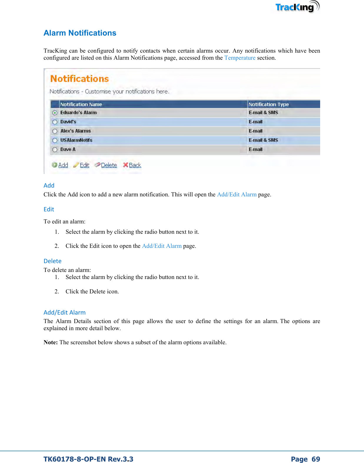  TK60178-8-OP-EN Rev.3.3             Page  69 Alarm Notifications  TracKing can be configured  to notify  contacts  when certain alarms  occur.  Any notifications which have been configured are listed on this Alarm Notifications page, accessed from the Temperature section.   Add Click the Add icon to add a new alarm notification. This will open the Add/Edit Alarm page. Edit To edit an alarm: 1. Select the alarm by clicking the radio button next to it. 2. Click the Edit icon to open the Add/Edit Alarm page. Delete To delete an alarm: 1. Select the alarm by clicking the radio button next to it. 2. Click the Delete icon.   Add/Edit Alarm The  Alarm  Details  section  of  this  page  allows  the  user  to  define  the  settings  for  an  alarm. The  options  are explained in more detail below.   Note: The screenshot below shows a subset of the alarm options available.  