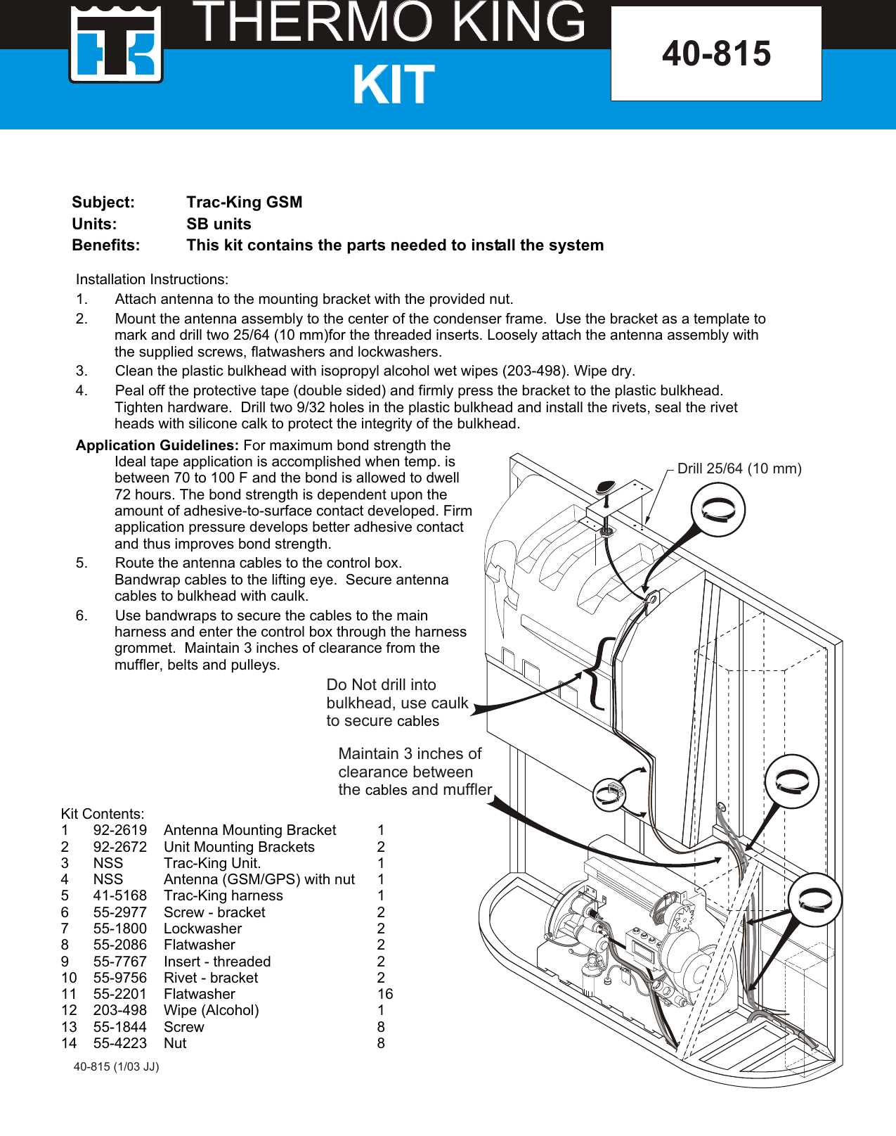 THERMO KINGTHERMO KINGKITKITSubject: Trac-King GSMUnits: SB unitsBenefits: This kit contains the parts needed to install the system40-81540-815 (1/03 JJ)Kit Contents:1 92-2619 Antenna Mounting Bracket 12 92-2672 Unit Mounting Brackets  23 NSS Trac-King Unit. 14 NSS Antenna (GSM/GPS) with nut 15 41-5168 Trac-King harness  16 55-2977 Screw - bracket 27 55-1800 Lockwasher 28 55-2086 Flatwasher 29 55-7767 Insert - threaded 210 55-9756 Rivet - bracket 211 55-2201 Flatwasher 1612 203-498 Wipe (Alcohol) 113 55-1844 Screw 814 55-4223 Nut 8Installation Instructions:1. Attach antenna to the mounting bracket with the provided nut.2. Mount the antenna assembly to the center of the condenser frame.  Use the bracket as a template to mark and drill two 25/64 (10 mm)for the threaded inserts. Loosely attach the antenna assembly with the supplied screws, flatwashers and lockwashers. 3. Clean the plastic bulkhead with isopropyl alcohol wet wipes (203-498). Wipe dry.4. Peal off the protective tape (double sided) and firmly press the bracket to the plastic bulkhead.  Tighten hardware.  Drill two 9/32 holes in the plastic bulkhead and install the rivets, seal the rivet heads with silicone calk to protect the integrity of the bulkhead.Do Not drill intobulkhead, use caulkto secure cablesMaintain 3 inches of clearance betweenthe and mufflercables Drill 25/64 (10 mm)Application Guidelines: For maximum bond strength the Ideal tape application is accomplished when temp. is between 70 to 100 F and the bond is allowed to dwell 72 hours. The bond strength is dependent upon the amount of adhesive-to-surface contact developed. Firm application pressure develops better adhesive contact and thus improves bond strength.5. Route the antenna cables to the control box.  Bandwrap cables to the lifting eye.  Secure antenna cables to bulkhead with caulk.6. Use bandwraps to secure the cables to the main harness and enter the control box through the harness grommet.  Maintain 3 inches of clearance from the muffler, belts and pulleys.