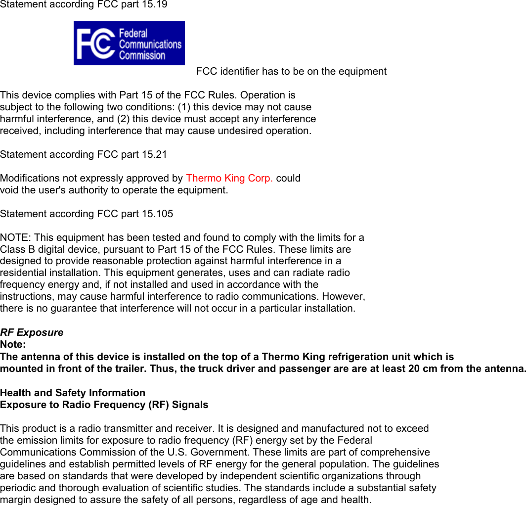 Statement according FCC part 15.19        FCC identifier has to be on the equipmentThis device complies with Part 15 of the FCC Rules. Operation issubject to the following two conditions: (1) this device may not causeharmful interference, and (2) this device must accept any interferencereceived, including interference that may cause undesired operation.Statement according FCC part 15.21Modifications not expressly approved by Thermo King Corp. couldvoid the user&apos;s authority to operate the equipment.Statement according FCC part 15.105NOTE: This equipment has been tested and found to comply with the limits for aClass B digital device, pursuant to Part 15 of the FCC Rules. These limits aredesigned to provide reasonable protection against harmful interference in aresidential installation. This equipment generates, uses and can radiate radiofrequency energy and, if not installed and used in accordance with theinstructions, may cause harmful interference to radio communications. However,there is no guarantee that interference will not occur in a particular installation.RF Exposure Note: The antenna of this device is installed on the top of a Thermo King refrigeration unit which ismounted in front of the trailer. Thus, the truck driver and passenger are are at least 20 cm from the antenna.Health and Safety InformationExposure to Radio Frequency (RF) SignalsThis product is a radio transmitter and receiver. It is designed and manufactured not to exceedthe emission limits for exposure to radio frequency (RF) energy set by the FederalCommunications Commission of the U.S. Government. These limits are part of comprehensiveguidelines and establish permitted levels of RF energy for the general population. The guidelinesare based on standards that were developed by independent scientific organizations throughperiodic and thorough evaluation of scientific studies. The standards include a substantial safetymargin designed to assure the safety of all persons, regardless of age and health.