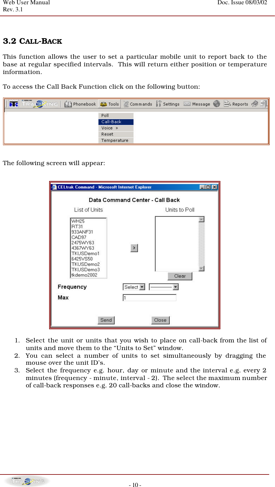 Web User Manual    Doc. Issue 08/03/02   Rev. 3.1  - 10 -   3.2 CALL-BACK  This function allows the user to set a particular mobile unit to report back to the base at regular specified intervals.  This will return either position or temperature information.  To access the Call Back Function click on the following button:    The following screen will appear:     1. Select the unit or units that you wish to place on call-back from the list of units and move them to the “Units to Set” window.   2. You can select a number of units to set simultaneously by dragging the mouse over the unit ID’s. 3. Select the frequency e.g. hour, day or minute and the interval e.g. every 2 minutes (frequency - minute, interval - 2).  The select the maximum number of call-back responses e.g. 20 call-backs and close the window.            