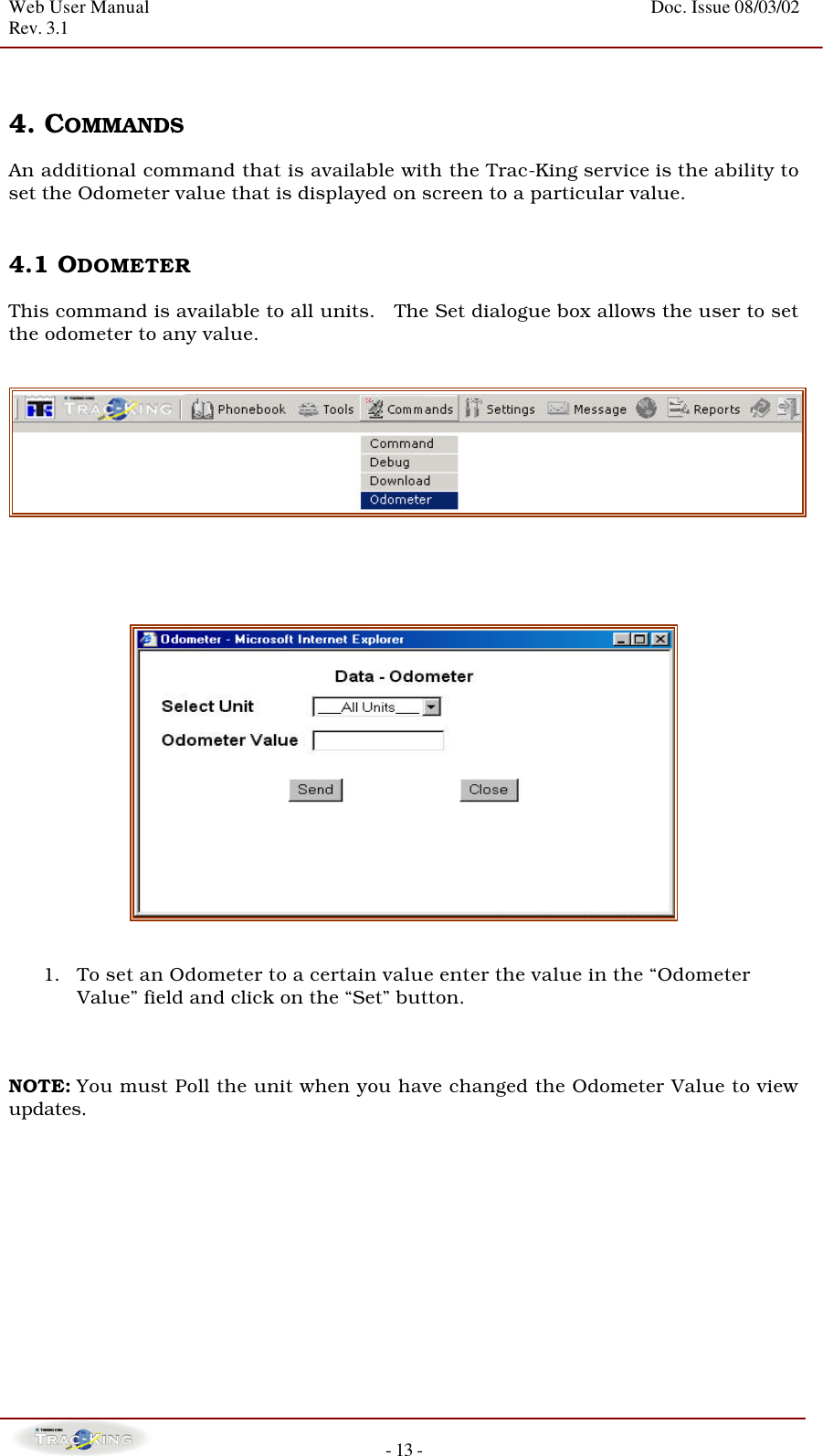 Web User Manual    Doc. Issue 08/03/02   Rev. 3.1  - 13 -   4. COMMANDS   An additional command that is available with the Trac-King service is the ability to set the Odometer value that is displayed on screen to a particular value.     4.1 ODOMETER   This command is available to all units.   The Set dialogue box allows the user to set the odometer to any value.           1. To set an Odometer to a certain value enter the value in the “Odometer Value” field and click on the “Set” button.    NOTE: You must Poll the unit when you have changed the Odometer Value to view updates.           