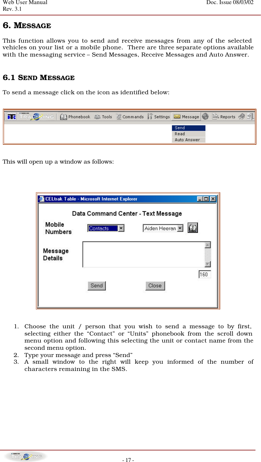 Web User Manual    Doc. Issue 08/03/02   Rev. 3.1  - 17 - 6. MESSAGE   This function allows you to send and receive messages from any of the selected vehicles on your list or a mobile phone.  There are three separate options available with the messaging service – Send Messages, Receive Messages and Auto Answer.    6.1 SEND MESSAGE    To send a message click on the icon as identified below:     This will open up a window as follows:        1. Choose the unit / person that you wish to send a message to by first, selecting either the “Contact” or “Units” phonebook from the scroll down menu option and following this selecting the unit or contact name from the second menu option. 2. Type your message and press “Send” 3. A small window to the right will keep you informed of the number of characters remaining in the SMS.          