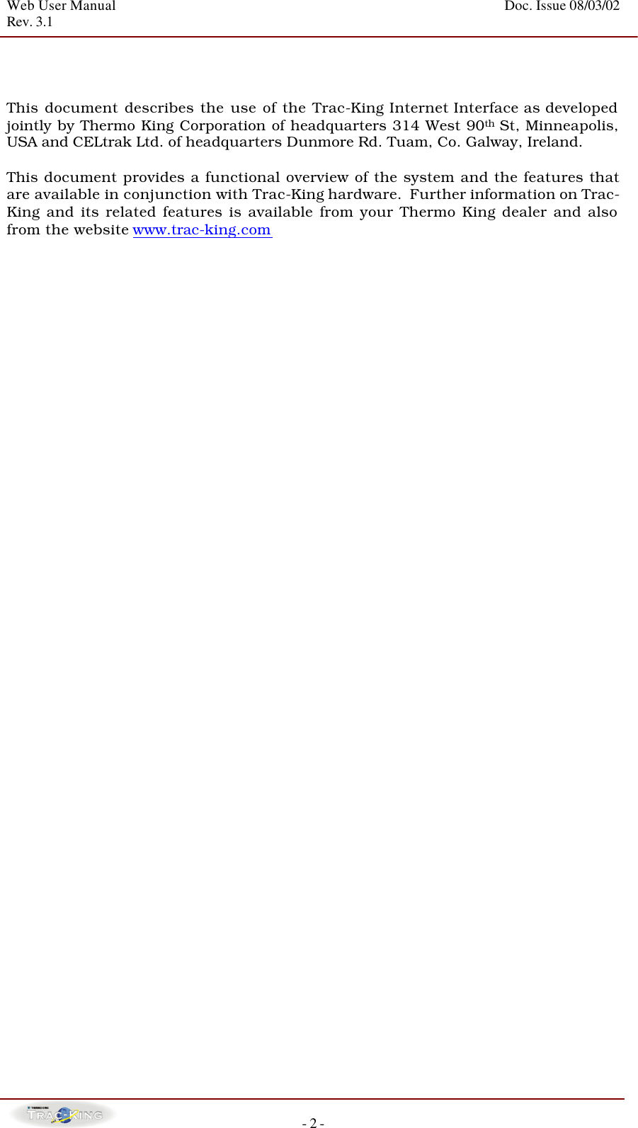 Web User Manual    Doc. Issue 08/03/02   Rev. 3.1  - 2 -    This document describes the use of the Trac-King Internet Interface as developed jointly by Thermo King Corporation of headquarters 314 West 90th St, Minneapolis, USA and CELtrak Ltd. of headquarters Dunmore Rd. Tuam, Co. Galway, Ireland.   This document provides a functional overview of the system and the features that are available in conjunction with Trac-King hardware.  Further information on Trac-King and its related features is available from your Thermo King dealer and also from the website www.trac-king.com                                             