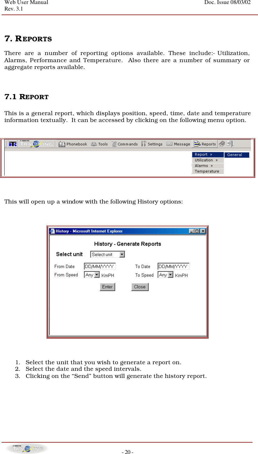 Web User Manual    Doc. Issue 08/03/02   Rev. 3.1  - 20 -   7. REPORTS   There are a number of reporting options available. These include:- Utilization, Alarms, Performance and Temperature.  Also there are a number of summary or aggregate reports available.    7.1 REPORT   This is a general report, which displays position, speed, time, date and temperature information textually.  It can be accessed by clicking on the following menu option.       This will open up a window with the following History options:        1. Select the unit that you wish to generate a report on. 2. Select the date and the speed intervals. 3. Clicking on the “Send” button will generate the history report.        