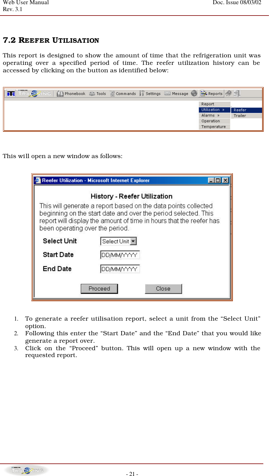 Web User Manual    Doc. Issue 08/03/02   Rev. 3.1  - 21 -   7.2 REEFER UTILISATION   This report is designed to show the amount of time that the refrigeration unit was operating over a specified period of time. The reefer utilization history can be accessed by clicking on the button as identified below:       This will open a new window as follows:      1. To generate a reefer utilisation report, select a unit from the “Select Unit” option. 2. Following this enter the “Start Date” and the “End Date” that you would like generate a report over. 3. Click on the “Proceed” button. This will open up a new window with the requested report.              