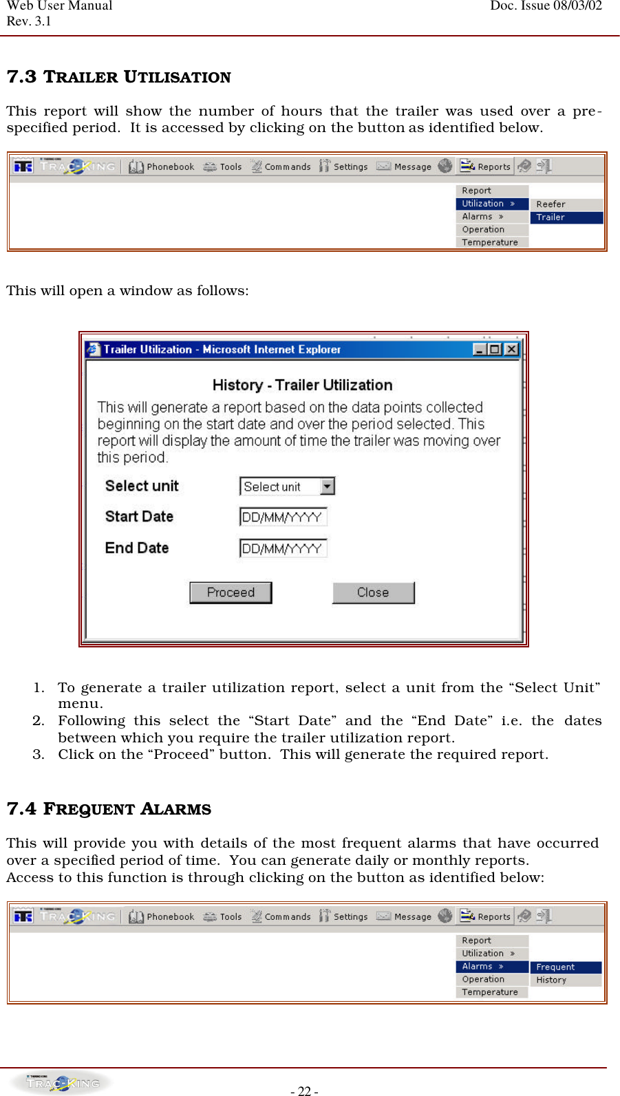 Web User Manual    Doc. Issue 08/03/02   Rev. 3.1  - 22 -  7.3 TRAILER UTILISATION   This report will show the number of hours that the trailer was used over a pre-specified period.  It is accessed by clicking on the button as identified below.    This will open a window as follows:      1. To generate a trailer utilization report, select a unit from the “Select Unit” menu.  2. Following this select the “Start Date” and the “End Date” i.e. the  dates between which you require the trailer utilization report. 3. Click on the “Proceed” button.  This will generate the required report.    7.4 FREQUENT ALARMS   This will provide you with details of the most frequent alarms that have occurred over a specified period of time.  You can generate daily or monthly reports.   Access to this function is through clicking on the button as identified below:    