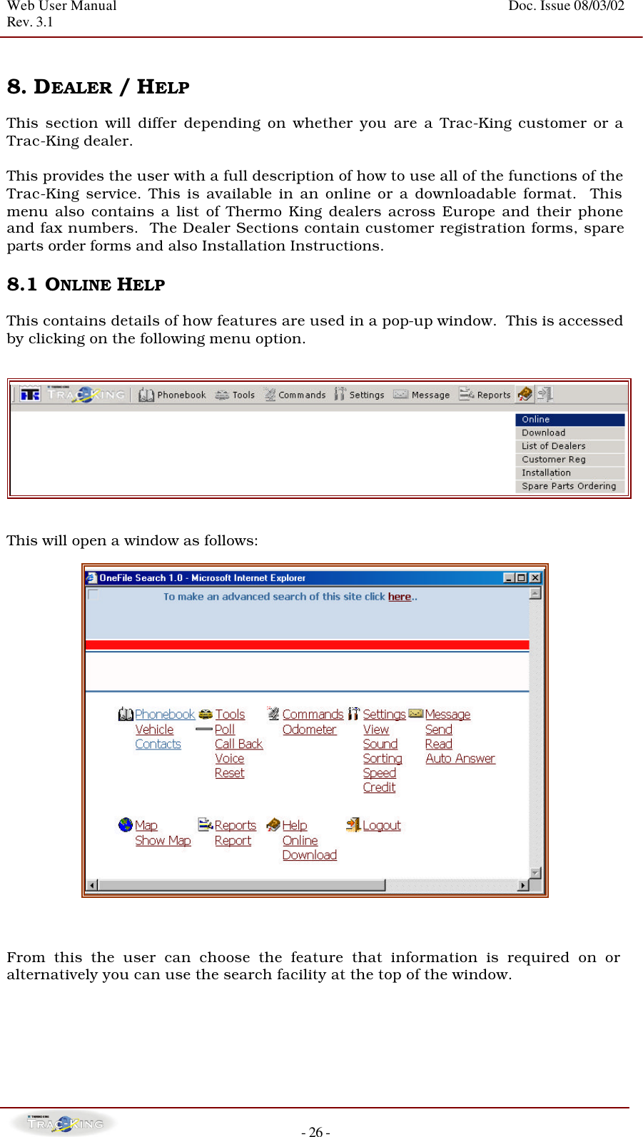 Web User Manual    Doc. Issue 08/03/02   Rev. 3.1  - 26 -  8. DEALER / HELP   This section will differ depending on whether you are a Trac-King customer or a Trac-King dealer.   This provides the user with a full description of how to use all of the functions of the Trac-King service. This is available in an online or a downloadable format.  This menu also contains a list of Thermo King dealers across Europe and their phone and fax numbers.  The Dealer Sections contain customer registration forms, spare parts order forms and also Installation Instructions.   8.1 ONLINE HELP  This contains details of how features are used in a pop-up window.  This is accessed by clicking on the following menu option.       This will open a window as follows:      From this the user can choose the feature that information is required on or alternatively you can use the search facility at the top of the window.      