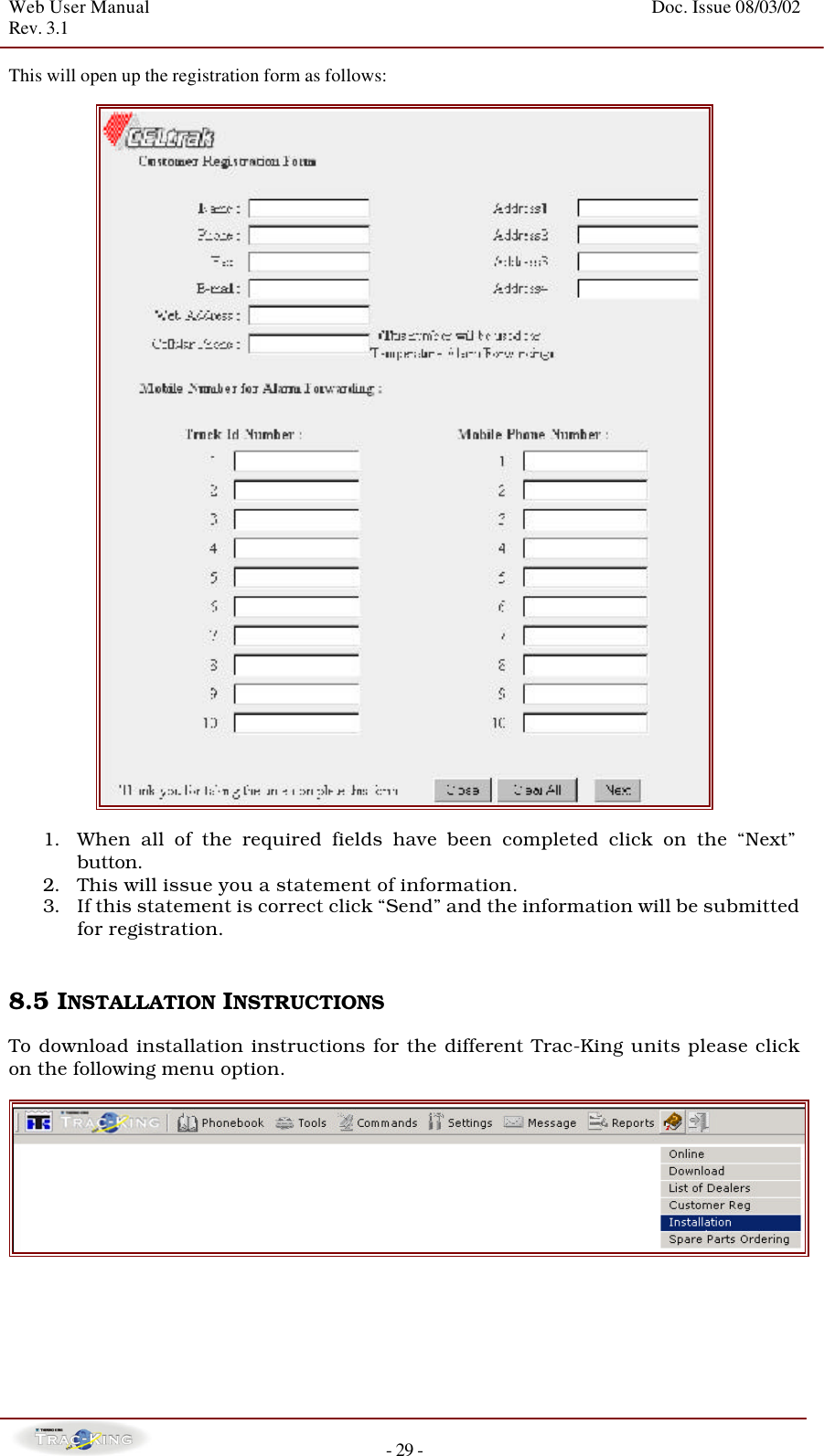 Web User Manual    Doc. Issue 08/03/02   Rev. 3.1  - 29 - This will open up the registration form as follows:    1. When all of the required fields have been completed click on the “Next” button.   2. This will issue you a statement of information.   3. If this statement is correct click “Send” and the information will be submitted for registration.     8.5 INSTALLATION INSTRUCTIONS   To download installation instructions for the different Trac-King units please click on the following menu option.        