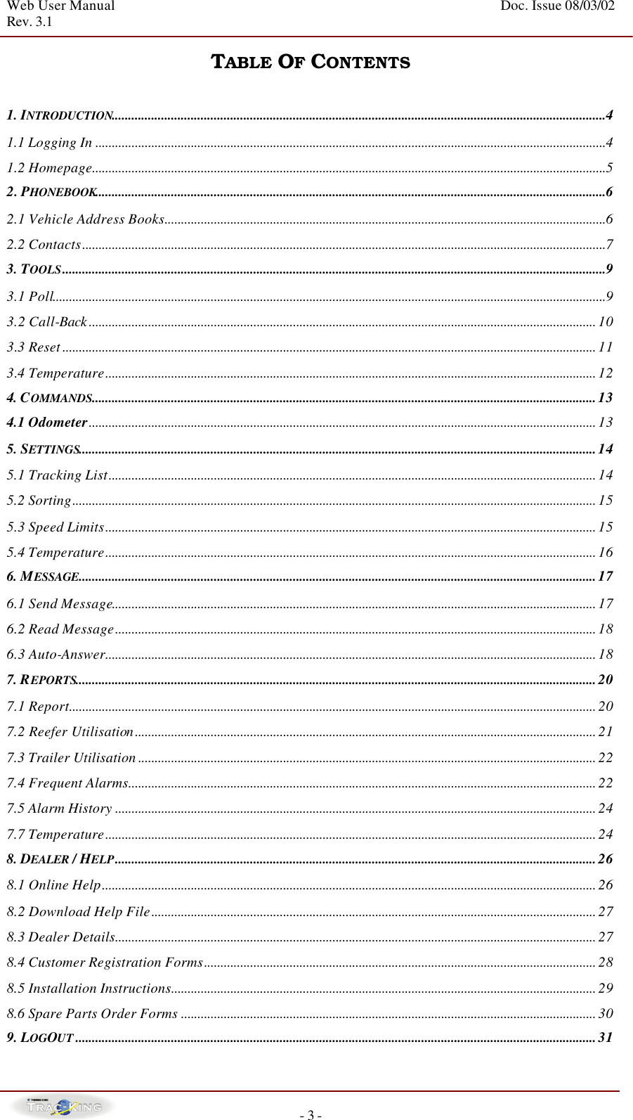 Web User Manual    Doc. Issue 08/03/02   Rev. 3.1  - 3 - TABLE OF CONTENTS  1. INTRODUCTION......................................................................................................................................................4 1.1 Logging In ...........................................................................................................................................................4 1.2 Homepage............................................................................................................................................................5 2. PHONEBOOK...........................................................................................................................................................6 2.1 Vehicle Address Books......................................................................................................................................6 2.2 Contacts...............................................................................................................................................................7 3. TOOLS.....................................................................................................................................................................9 3.1 Poll........................................................................................................................................................................9 3.2 Call-Back .......................................................................................................................................................... 10 3.3 Reset .................................................................................................................................................................. 11 3.4 Temperature..................................................................................................................................................... 12 4. COMMANDS.........................................................................................................................................................13 4.1 Odometer.......................................................................................................................................................... 13 5. SETTINGS.............................................................................................................................................................14 5.1 Tracking List.................................................................................................................................................... 14 5.2 Sorting............................................................................................................................................................... 15 5.3 Speed Limits..................................................................................................................................................... 15 5.4 Temperature..................................................................................................................................................... 16 6. MESSAGE.............................................................................................................................................................17 6.1 Send Message................................................................................................................................................... 17 6.2 Read Message.................................................................................................................................................. 18 6.3 Auto-Answer..................................................................................................................................................... 18 7. REPORTS..............................................................................................................................................................20 7.1 Report................................................................................................................................................................ 20 7.2 Reefer Utilisation............................................................................................................................................ 21 7.3 Trailer Utilisation ........................................................................................................................................... 22 7.4 Frequent Alarms.............................................................................................................................................. 22 7.5 Alarm History .................................................................................................................................................. 24 7.7 Temperature..................................................................................................................................................... 24 8. DEALER / HELP..................................................................................................................................................26 8.1 Online Help...................................................................................................................................................... 26 8.2 Download Help File....................................................................................................................................... 27 8.3 Dealer Details.................................................................................................................................................. 27 8.4 Customer Registration Forms....................................................................................................................... 28 8.5 Installation Instructions................................................................................................................................. 29 8.6 Spare Parts Order Forms .............................................................................................................................. 30 9. LOGOUT ..............................................................................................................................................................31 