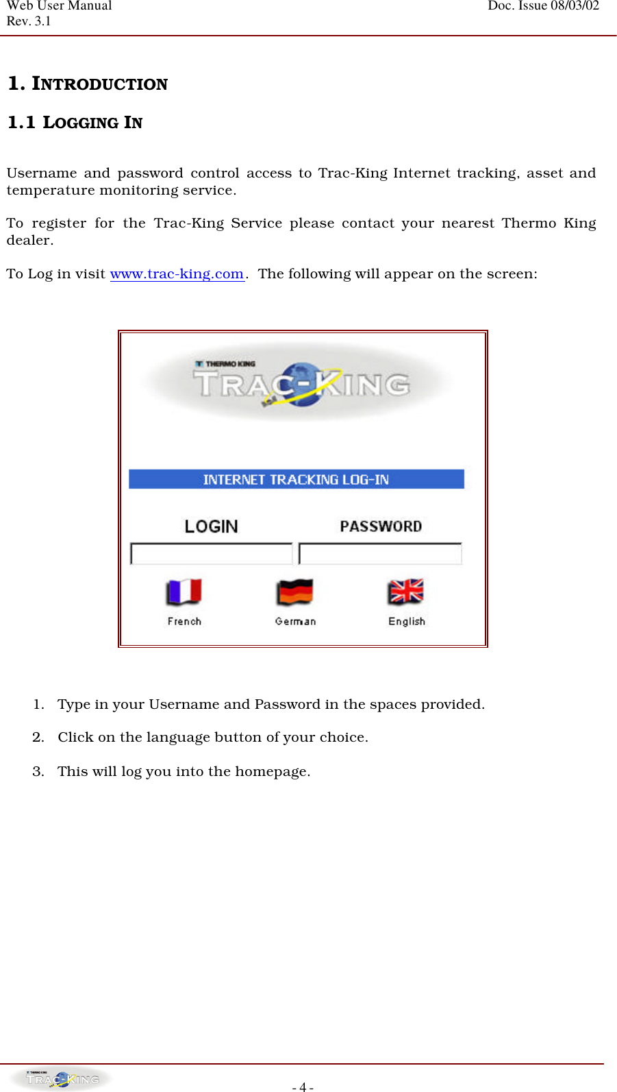 Web User Manual    Doc. Issue 08/03/02   Rev. 3.1  - 4 -  1. INTRODUCTION  1.1 LOGGING IN   Username and password control access to Trac-King Internet tracking, asset and temperature monitoring service.    To register for the Trac-King Service please contact your nearest Thermo King dealer.  To Log in visit www.trac-king.com.  The following will appear on the screen:                                                                                   1. Type in your Username and Password in the spaces provided.  2. Click on the language button of your choice.  3. This will log you into the homepage.        