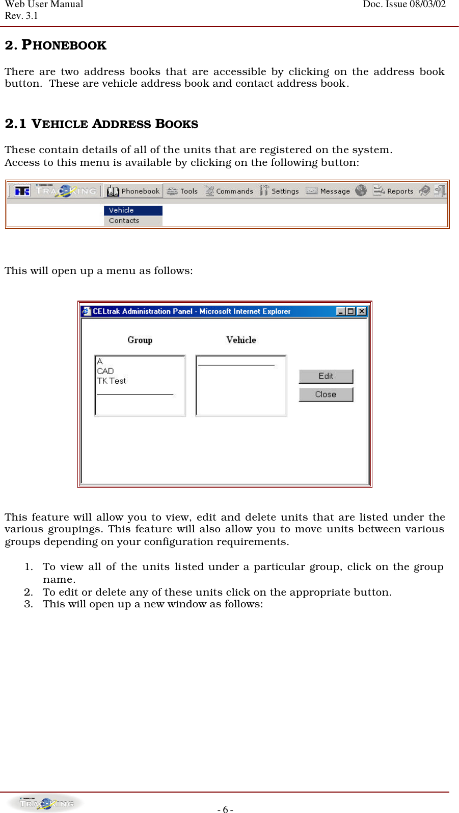 Web User Manual    Doc. Issue 08/03/02   Rev. 3.1  - 6 - 2. PHONEBOOK      There are two address books that are accessible by clicking on the address book button.  These are vehicle address book and contact address book.   2.1 VEHICLE ADDRESS BOOKS  These contain details of all of the units that are registered on the system. Access to this menu is available by clicking on the following button:     This will open up a menu as follows:      This feature will allow you to view, edit and delete units that are listed under the various groupings. This feature will also allow you to move units between various groups depending on your configuration requirements.    1. To view all of the units listed under a particular group, click on the group name.  2. To edit or delete any of these units click on the appropriate button.  3. This will open up a new window as follows:    