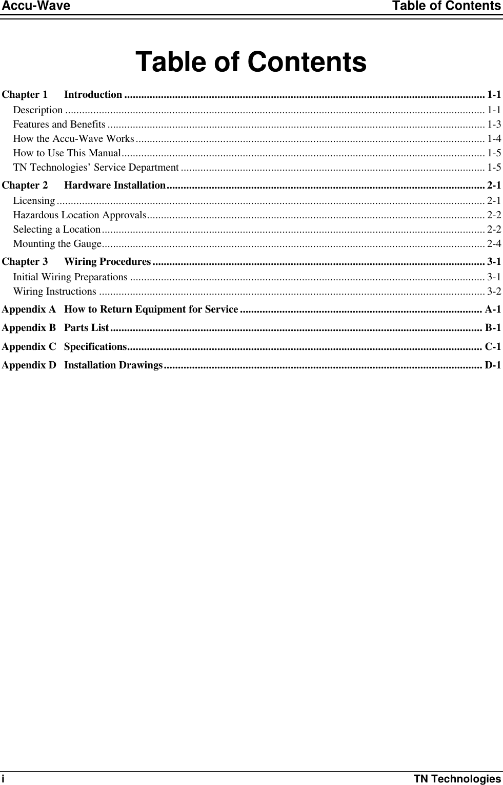 Accu-Wave Table of Contents i TN Technologies Table of Contents Chapter 1 Introduction ................................................................................................................................ 1-1 Description ..................................................................................................................................................... 1-1 Features and Benefits ...................................................................................................................................... 1-3 How the Accu-Wave Works............................................................................................................................ 1-4 How to Use This Manual................................................................................................................................. 1-5 TN Technologies’ Service Department ............................................................................................................ 1-5 Chapter 2 Hardware Installation................................................................................................................. 2-1 Licensing........................................................................................................................................................ 2-1 Hazardous Location Approvals........................................................................................................................ 2-2 Selecting a Location........................................................................................................................................ 2-2 Mounting the Gauge........................................................................................................................................ 2-4 Chapter 3 Wiring Procedures...................................................................................................................... 3-1 Initial Wiring Preparations .............................................................................................................................. 3-1 Wiring Instructions ......................................................................................................................................... 3-2 Appendix A How to Return Equipment for Service ...................................................................................... A-1 Appendix B Parts List.................................................................................................................................... B-1 Appendix C Specifications.............................................................................................................................. C-1 Appendix D Installation Drawings................................................................................................................. D-1 