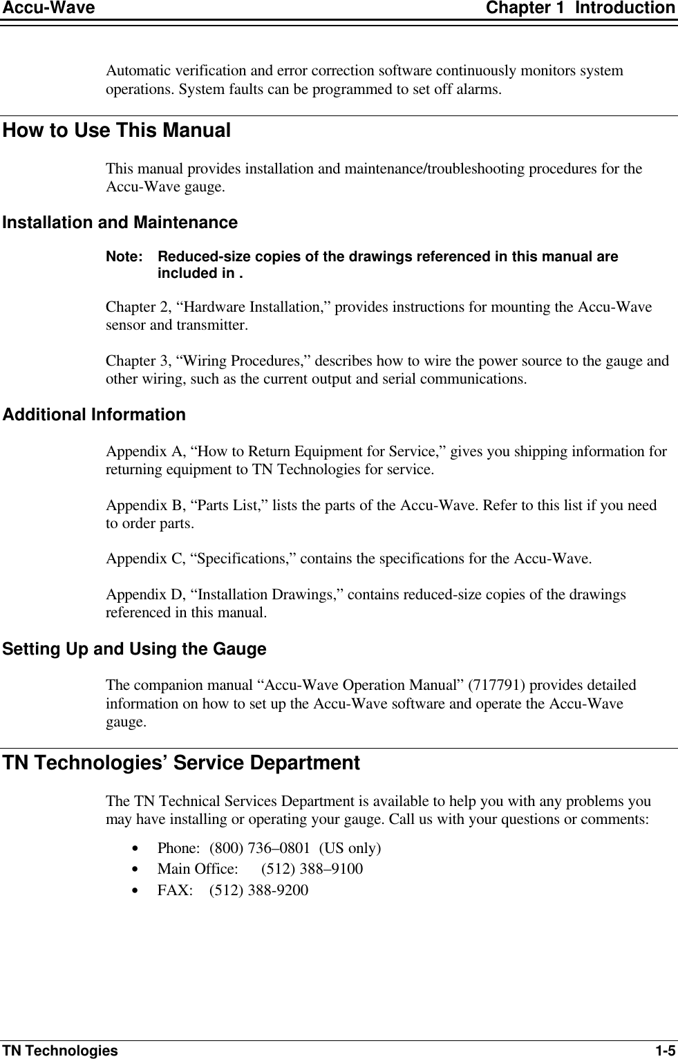 Accu-Wave Chapter 1  Introduction TN Technologies 1-5 Automatic verification and error correction software continuously monitors system operations. System faults can be programmed to set off alarms. How to Use This Manual This manual provides installation and maintenance/troubleshooting procedures for the Accu-Wave gauge. Installation and Maintenance Note: Reduced-size copies of the drawings referenced in this manual are included in . Chapter 2, “Hardware Installation,” provides instructions for mounting the Accu-Wave sensor and transmitter. Chapter 3, “Wiring Procedures,” describes how to wire the power source to the gauge and other wiring, such as the current output and serial communications. Additional Information Appendix A, “How to Return Equipment for Service,” gives you shipping information for returning equipment to TN Technologies for service. Appendix B, “Parts List,” lists the parts of the Accu-Wave. Refer to this list if you need to order parts. Appendix C, “Specifications,” contains the specifications for the Accu-Wave. Appendix D, “Installation Drawings,” contains reduced-size copies of the drawings referenced in this manual. Setting Up and Using the Gauge The companion manual “Accu-Wave Operation Manual” (717791) provides detailed information on how to set up the Accu-Wave software and operate the Accu-Wave gauge. TN Technologies’ Service Department The TN Technical Services Department is available to help you with any problems you may have installing or operating your gauge. Call us with your questions or comments: • Phone: (800) 736–0801  (US only) • Main Office: (512) 388–9100 • FAX: (512) 388-9200 