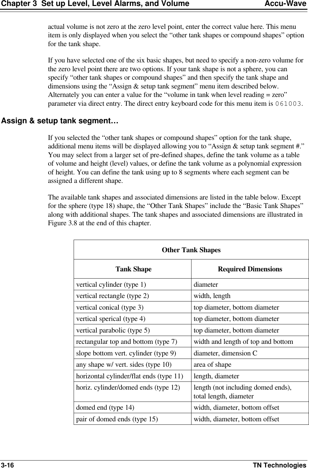 Chapter 3  Set up Level, Level Alarms, and Volume Accu-Wave 3-16 TN Technologies actual volume is not zero at the zero level point, enter the correct value here. This menu item is only displayed when you select the “other tank shapes or compound shapes” option for the tank shape. If you have selected one of the six basic shapes, but need to specify a non-zero volume for the zero level point there are two options. If your tank shape is not a sphere, you can specify “other tank shapes or compound shapes” and then specify the tank shape and dimensions using the “Assign &amp; setup tank segment” menu item described below. Alternately you can enter a value for the “volume in tank when level reading = zero” parameter via direct entry. The direct entry keyboard code for this menu item is 061003. Assign &amp; setup tank segment… If you selected the “other tank shapes or compound shapes” option for the tank shape, additional menu items will be displayed allowing you to “Assign &amp; setup tank segment #.” You may select from a larger set of pre-defined shapes, define the tank volume as a table of volume and height (level) values, or define the tank volume as a polynomial expression of height. You can define the tank using up to 8 segments where each segment can be assigned a different shape. The available tank shapes and associated dimensions are listed in the table below. Except for the sphere (type 18) shape, the “Other Tank Shapes” include the “Basic Tank Shapes” along with additional shapes. The tank shapes and associated dimensions are illustrated in Figure 3.8 at the end of this chapter.  Other Tank Shapes  Tank Shape Required Dimensions vertical cylinder (type 1) diameter vertical rectangle (type 2) width, length vertical conical (type 3) top diameter, bottom diameter vertical sperical (type 4) top diameter, bottom diameter vertical parabolic (type 5) top diameter, bottom diameter rectangular top and bottom (type 7) width and length of top and bottom slope bottom vert. cylinder (type 9) diameter, dimension C any shape w/ vert. sides (type 10) area of shape horizontal cylinder/flat ends (type 11) length, diameter horiz. cylinder/domed ends (type 12) length (not including domed ends),  total length, diameter domed end (type 14) width, diameter, bottom offset pair of domed ends (type 15) width, diameter, bottom offset 