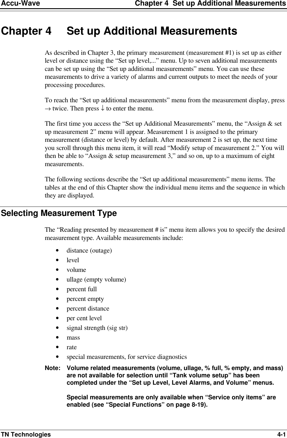 Accu-Wave Chapter 4  Set up Additional Measurements TN Technologies 4-1 Chapter 4 Set up Additional Measurements As described in Chapter 3, the primary measurement (measurement #1) is set up as either level or distance using the “Set up level,...” menu. Up to seven additional measurements can be set up using the “Set up additional measurements” menu. You can use these measurements to drive a variety of alarms and current outputs to meet the needs of your processing procedures. To reach the “Set up additional measurements” menu from the measurement display, press → twice. Then press ↓ to enter the menu.  The first time you access the “Set up Additional Measurements” menu, the “Assign &amp; set up measurement 2” menu will appear. Measurement 1 is assigned to the primary measurement (distance or level) by default. After measurement 2 is set up, the next time you scroll through this menu item, it will read “Modify setup of measurement 2.” You will then be able to “Assign &amp; setup measurement 3,” and so on, up to a maximum of eight measurements. The following sections describe the “Set up additional measurements” menu items. The tables at the end of this Chapter show the individual menu items and the sequence in which they are displayed. Selecting Measurement Type The “Reading presented by measurement # is” menu item allows you to specify the desired measurement type. Available measurements include: • distance (outage) • level • volume • ullage (empty volume) • percent full • percent empty • percent distance • per cent level • signal strength (sig str) • mass • rate • special measurements, for service diagnostics  Note: Volume related measurements (volume, ullage, % full, % empty, and mass) are not available for selection until “Tank volume setup” has been completed under the “Set up Level, Level Alarms, and Volume” menus.  Special measurements are only available when “Service only items” are enabled (see “Special Functions” on page 8-19).  