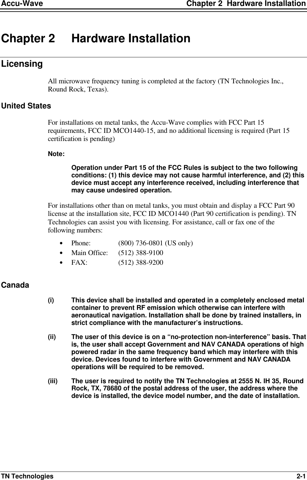 Accu-Wave Chapter 2  Hardware Installation TN Technologies 2-1 Chapter 2 Hardware Installation Licensing All microwave frequency tuning is completed at the factory (TN Technologies Inc., Round Rock, Texas).  United States For installations on metal tanks, the Accu-Wave complies with FCC Part 15 requirements, FCC ID MCO1440-15, and no additional licensing is required (Part 15 certification is pending)  Note:   Operation under Part 15 of the FCC Rules is subject to the two following conditions: (1) this device may not cause harmful interference, and (2) this device must accept any interference received, including interference that may cause undesired operation. For installations other than on metal tanks, you must obtain and display a FCC Part 90 license at the installation site, FCC ID MCO1440 (Part 90 certification is pending). TN Technologies can assist you with licensing. For assistance, call or fax one of the following numbers: • Phone:  (800) 736-0801 (US only) • Main Office: (512) 388-9100 • FAX:   (512) 388-9200  Canada (i) This device shall be installed and operated in a completely enclosed metal container to prevent RF emission which otherwise can interfere with aeronautical navigation. Installation shall be done by trained installers, in strict compliance with the manufacturer’s instructions. (ii) The user of this device is on a “no-protection non-interference” basis. That is, the user shall accept Government and NAV CANADA operations of high powered radar in the same frequency band which may interfere with this device. Devices found to interfere with Government and NAV CANADA operations will be required to be removed. (iii) The user is required to notify the TN Technologies at 2555 N. IH 35, Round Rock, TX, 78680 of the postal address of the user, the address where the device is installed, the device model number, and the date of installation. 