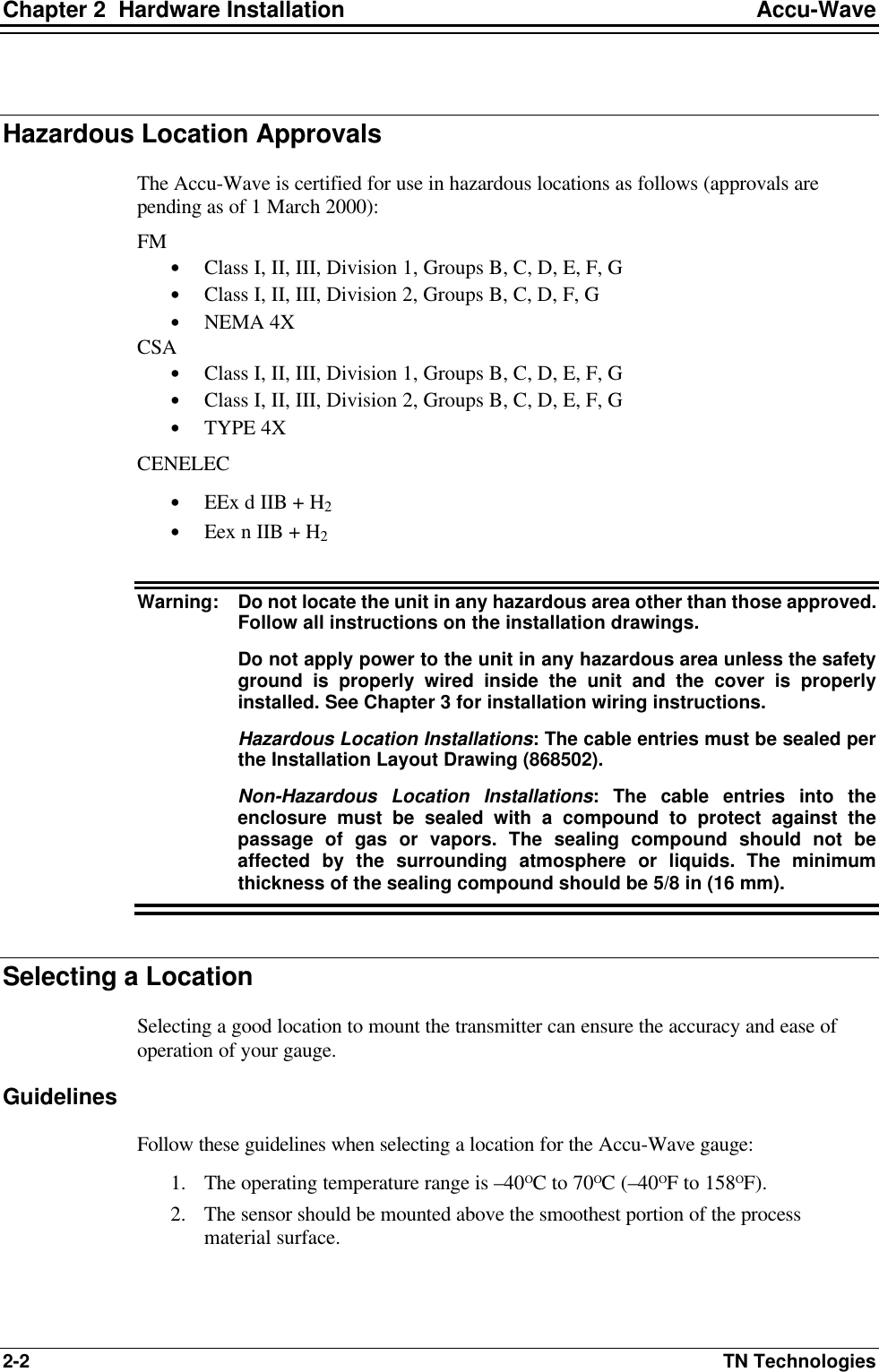 Chapter 2  Hardware Installation Accu-Wave 2-2 TN Technologies  Hazardous Location Approvals The Accu-Wave is certified for use in hazardous locations as follows (approvals are pending as of 1 March 2000): FM • Class I, II, III, Division 1, Groups B, C, D, E, F, G • Class I, II, III, Division 2, Groups B, C, D, F, G • NEMA 4X CSA • Class I, II, III, Division 1, Groups B, C, D, E, F, G • Class I, II, III, Division 2, Groups B, C, D, E, F, G • TYPE 4X CENELEC • EEx d IIB + H2 • Eex n IIB + H2  Warning: Do not locate the unit in any hazardous area other than those approved. Follow all instructions on the installation drawings.    Do not apply power to the unit in any hazardous area unless the safety ground is properly wired inside the unit and the cover is properly installed. See Chapter 3 for installation wiring instructions.    Hazardous Location Installations: The cable entries must be sealed per the Installation Layout Drawing (868502).    Non-Hazardous Location Installations: The cable entries into the enclosure must be sealed with a compound to protect against the passage of gas or vapors. The sealing compound should not be affected by the surrounding atmosphere or liquids. The minimum thickness of the sealing compound should be 5/8 in (16 mm).  Selecting a Location Selecting a good location to mount the transmitter can ensure the accuracy and ease of operation of your gauge. Guidelines Follow these guidelines when selecting a location for the Accu-Wave gauge: 1. The operating temperature range is –40ΟC to 70ΟC (–40ΟF to 158ΟF). 2. The sensor should be mounted above the smoothest portion of the process material surface.  