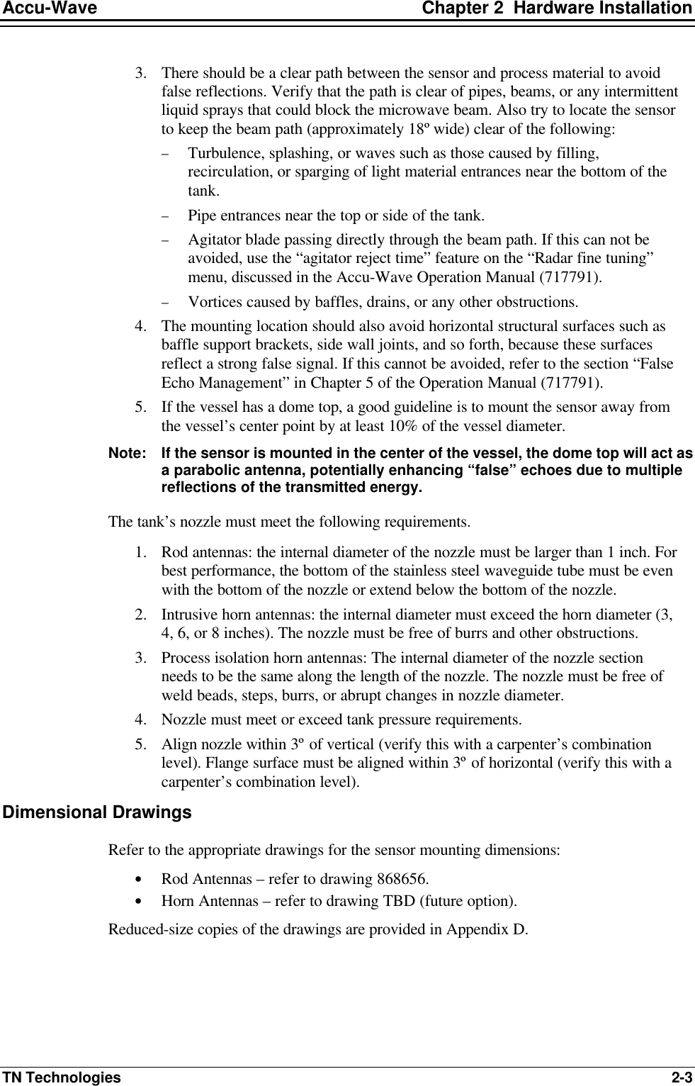 Accu-Wave Chapter 2  Hardware Installation TN Technologies 2-3 3. There should be a clear path between the sensor and process material to avoid false reflections. Verify that the path is clear of pipes, beams, or any intermittent liquid sprays that could block the microwave beam. Also try to locate the sensor to keep the beam path (approximately 18º wide) clear of the following:  − Turbulence, splashing, or waves such as those caused by filling, recirculation, or sparging of light material entrances near the bottom of the tank. − Pipe entrances near the top or side of the tank. − Agitator blade passing directly through the beam path. If this can not be avoided, use the “agitator reject time” feature on the “Radar fine tuning” menu, discussed in the Accu-Wave Operation Manual (717791). − Vortices caused by baffles, drains, or any other obstructions.  4. The mounting location should also avoid horizontal structural surfaces such as baffle support brackets, side wall joints, and so forth, because these surfaces reflect a strong false signal. If this cannot be avoided, refer to the section “False Echo Management” in Chapter 5 of the Operation Manual (717791).  5. If the vessel has a dome top, a good guideline is to mount the sensor away from the vessel’s center point by at least 10% of the vessel diameter.  Note:  If the sensor is mounted in the center of the vessel, the dome top will act as a parabolic antenna, potentially enhancing “false” echoes due to multiple reflections of the transmitted energy. The tank’s nozzle must meet the following requirements. 1. Rod antennas: the internal diameter of the nozzle must be larger than 1 inch. For best performance, the bottom of the stainless steel waveguide tube must be even with the bottom of the nozzle or extend below the bottom of the nozzle. 2. Intrusive horn antennas: the internal diameter must exceed the horn diameter (3, 4, 6, or 8 inches). The nozzle must be free of burrs and other obstructions. 3. Process isolation horn antennas: The internal diameter of the nozzle section needs to be the same along the length of the nozzle. The nozzle must be free of weld beads, steps, burrs, or abrupt changes in nozzle diameter.  4. Nozzle must meet or exceed tank pressure requirements. 5. Align nozzle within 3º of vertical (verify this with a carpenter’s combination level). Flange surface must be aligned within 3º of horizontal (verify this with a carpenter’s combination level). Dimensional Drawings Refer to the appropriate drawings for the sensor mounting dimensions: • Rod Antennas – refer to drawing 868656. • Horn Antennas – refer to drawing TBD (future option). Reduced-size copies of the drawings are provided in Appendix D. 