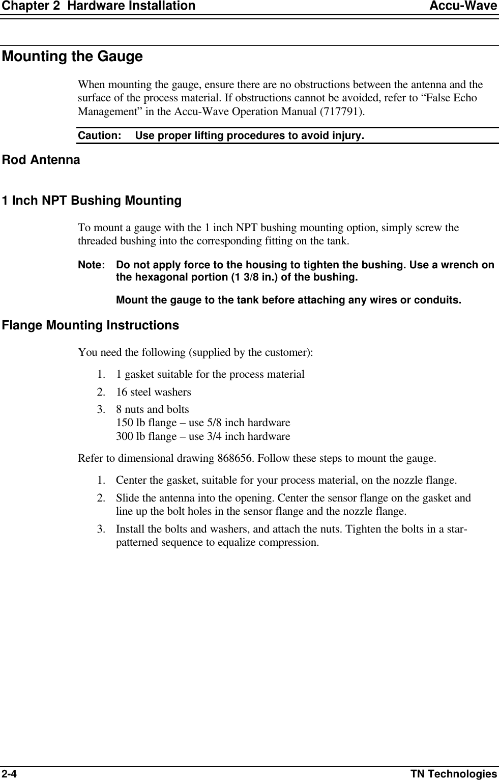 Chapter 2  Hardware Installation Accu-Wave 2-4 TN Technologies Mounting the Gauge When mounting the gauge, ensure there are no obstructions between the antenna and the surface of the process material. If obstructions cannot be avoided, refer to “False Echo Management” in the Accu-Wave Operation Manual (717791). Caution: Use proper lifting procedures to avoid injury.  Rod Antenna  1 Inch NPT Bushing Mounting To mount a gauge with the 1 inch NPT bushing mounting option, simply screw the threaded bushing into the corresponding fitting on the tank. Note: Do not apply force to the housing to tighten the bushing. Use a wrench on the hexagonal portion (1 3/8 in.) of the bushing. Mount the gauge to the tank before attaching any wires or conduits. Flange Mounting Instructions You need the following (supplied by the customer): 1. 1 gasket suitable for the process material 2. 16 steel washers 3. 8 nuts and bolts 150 lb flange – use 5/8 inch hardware 300 lb flange – use 3/4 inch hardware Refer to dimensional drawing 868656. Follow these steps to mount the gauge. 1. Center the gasket, suitable for your process material, on the nozzle flange. 2. Slide the antenna into the opening. Center the sensor flange on the gasket and line up the bolt holes in the sensor flange and the nozzle flange.  3. Install the bolts and washers, and attach the nuts. Tighten the bolts in a star-patterned sequence to equalize compression.  