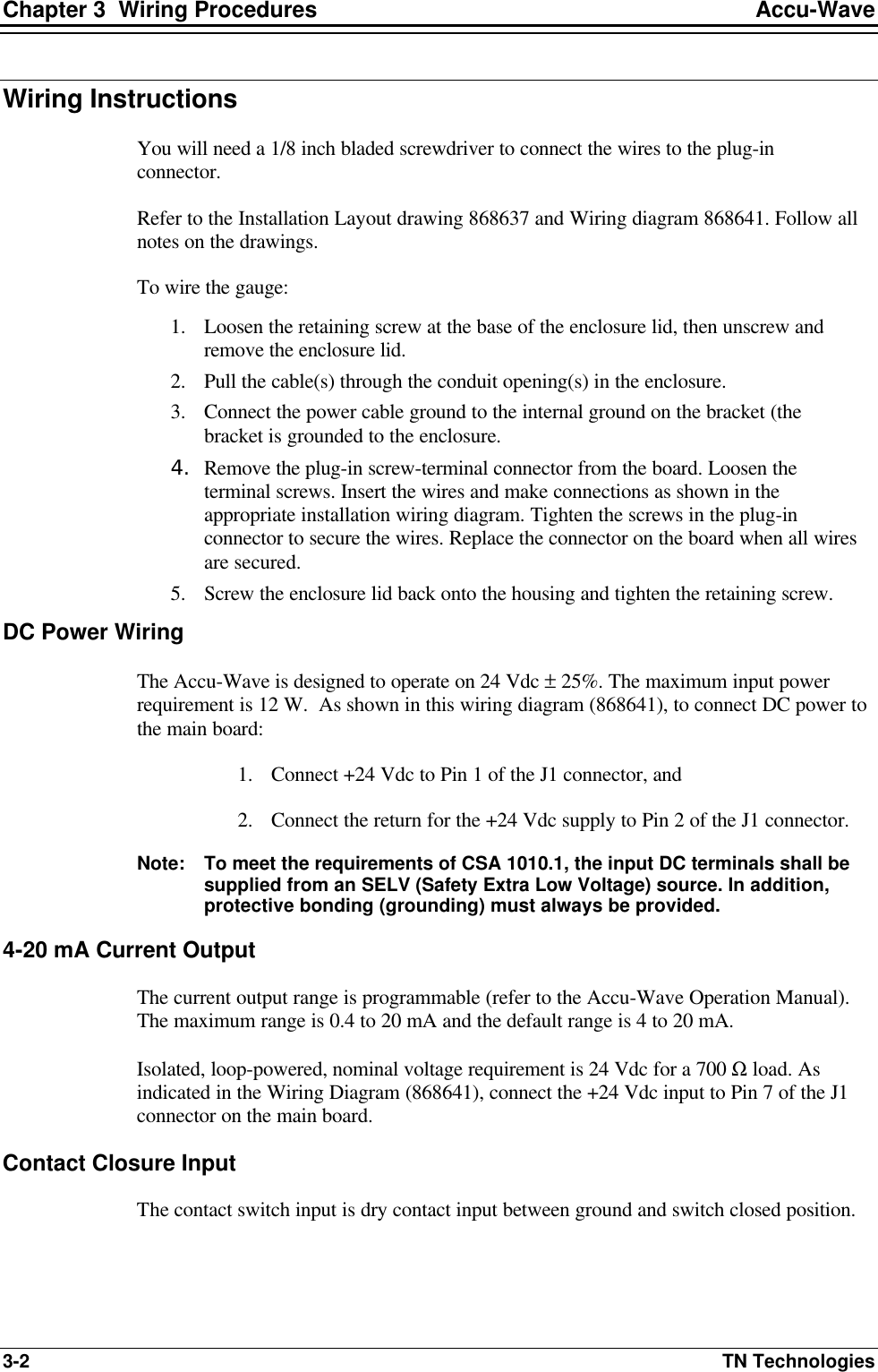 Chapter 3  Wiring Procedures Accu-Wave 3-2 TN Technologies Wiring Instructions You will need a 1/8 inch bladed screwdriver to connect the wires to the plug-in connector. Refer to the Installation Layout drawing 868637 and Wiring diagram 868641. Follow all notes on the drawings. To wire the gauge: 1. Loosen the retaining screw at the base of the enclosure lid, then unscrew and remove the enclosure lid. 2. Pull the cable(s) through the conduit opening(s) in the enclosure. 3. Connect the power cable ground to the internal ground on the bracket (the bracket is grounded to the enclosure. 4. Remove the plug-in screw-terminal connector from the board. Loosen the terminal screws. Insert the wires and make connections as shown in the appropriate installation wiring diagram. Tighten the screws in the plug-in connector to secure the wires. Replace the connector on the board when all wires are secured.  5. Screw the enclosure lid back onto the housing and tighten the retaining screw. DC Power Wiring The Accu-Wave is designed to operate on 24 Vdc ± 25%. The maximum input power requirement is 12 W.  As shown in this wiring diagram (868641), to connect DC power to the main board: 1. Connect +24 Vdc to Pin 1 of the J1 connector, and 2. Connect the return for the +24 Vdc supply to Pin 2 of the J1 connector. Note: To meet the requirements of CSA 1010.1, the input DC terminals shall be supplied from an SELV (Safety Extra Low Voltage) source. In addition, protective bonding (grounding) must always be provided. 4-20 mA Current Output The current output range is programmable (refer to the Accu-Wave Operation Manual). The maximum range is 0.4 to 20 mA and the default range is 4 to 20 mA.  Isolated, loop-powered, nominal voltage requirement is 24 Vdc for a 700 Ω load. As indicated in the Wiring Diagram (868641), connect the +24 Vdc input to Pin 7 of the J1 connector on the main board.  Contact Closure Input The contact switch input is dry contact input between ground and switch closed position.  