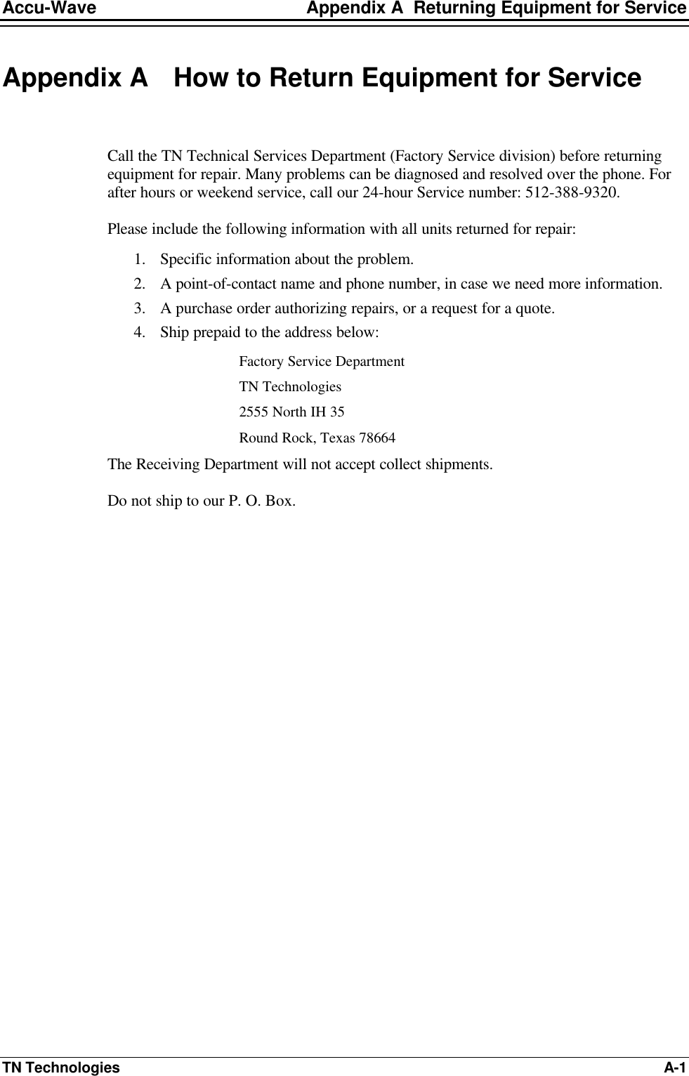 Accu-Wave Appendix A  Returning Equipment for Service TN Technologies A-1 Appendix A How to Return Equipment for Service  Call the TN Technical Services Department (Factory Service division) before returning equipment for repair. Many problems can be diagnosed and resolved over the phone. For after hours or weekend service, call our 24-hour Service number: 512-388-9320. Please include the following information with all units returned for repair: 1. Specific information about the problem. 2. A point-of-contact name and phone number, in case we need more information. 3. A purchase order authorizing repairs, or a request for a quote. 4. Ship prepaid to the address below: Factory Service Department TN Technologies 2555 North IH 35 Round Rock, Texas 78664 The Receiving Department will not accept collect shipments. Do not ship to our P. O. Box. 