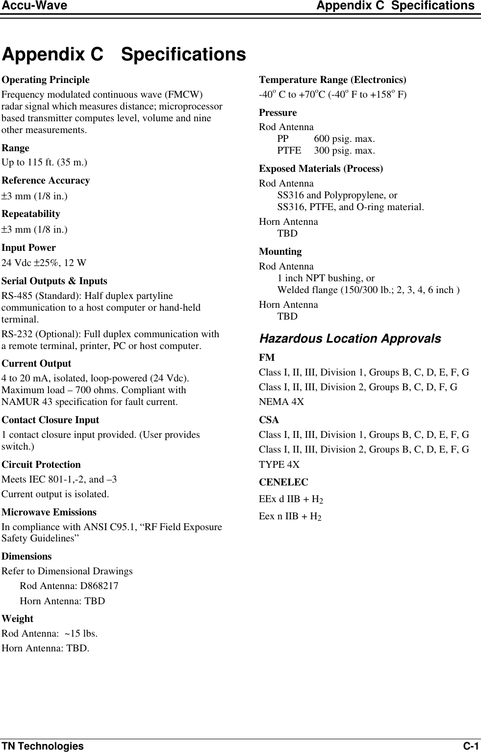 Accu-Wave Appendix C  Specifications TN Technologies C-1 Appendix C Specifications Operating Principle Frequency modulated continuous wave (FMCW) radar signal which measures distance; microprocessor based transmitter computes level, volume and nine other measurements. Range Up to 115 ft. (35 m.) Reference Accuracy ±3 mm (1/8 in.) Repeatability ±3 mm (1/8 in.) Input Power 24 Vdc ±25%, 12 W Serial Outputs &amp; Inputs RS-485 (Standard): Half duplex partyline communication to a host computer or hand-held terminal.  RS-232 (Optional): Full duplex communication with a remote terminal, printer, PC or host computer. Current Output 4 to 20 mA, isolated, loop-powered (24 Vdc). Maximum load – 700 ohms. Compliant with NAMUR 43 specification for fault current. Contact Closure Input 1 contact closure input provided. (User provides switch.) Circuit Protection Meets IEC 801-1,-2, and –3 Current output is isolated. Microwave Emissions In compliance with ANSI C95.1, “RF Field Exposure Safety Guidelines” Dimensions Refer to Dimensional Drawings Rod Antenna: D868217 Horn Antenna: TBD Weight Rod Antenna:  ~15 lbs. Horn Antenna: TBD. Temperature Range (Electronics) -40o C to +70oC (-40o F to +158o F) Pressure Rod Antenna  PP  600 psig. max.  PTFE  300 psig. max. Exposed Materials (Process) Rod Antenna  SS316 and Polypropylene, or  SS316, PTFE, and O-ring material. Horn Antenna  TBD Mounting Rod Antenna 1 inch NPT bushing, or Welded flange (150/300 lb.; 2, 3, 4, 6 inch ) Horn Antenna TBD Hazardous Location Approvals FM Class I, II, III, Division 1, Groups B, C, D, E, F, G Class I, II, III, Division 2, Groups B, C, D, F, G NEMA 4X CSA Class I, II, III, Division 1, Groups B, C, D, E, F, G Class I, II, III, Division 2, Groups B, C, D, E, F, G TYPE 4X CENELEC EEx d IIB + H2 Eex n IIB + H2   