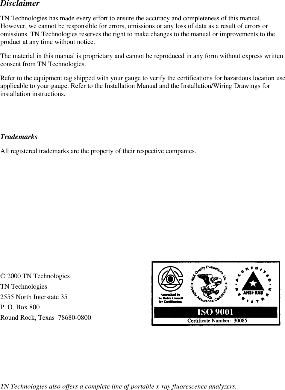 Disclaimer  TN Technologies has made every effort to ensure the accuracy and completeness of this manual. However, we cannot be responsible for errors, omissions or any loss of data as a result of errors or omissions. TN Technologies reserves the right to make changes to the manual or improvements to the product at any time without notice. The material in this manual is proprietary and cannot be reproduced in any form without express written consent from TN Technologies. Refer to the equipment tag shipped with your gauge to verify the certifications for hazardous location use applicable to your gauge. Refer to the Installation Manual and the Installation/Wiring Drawings for installation instructions.   Trademarks All registered trademarks are the property of their respective companies.         © 2000 TN Technologies TN Technologies 2555 North Interstate 35 P. O. Box 800 Round Rock, Texas  78680-0800     TN Technologies also offers a complete line of portable x-ray fluorescence analyzers.