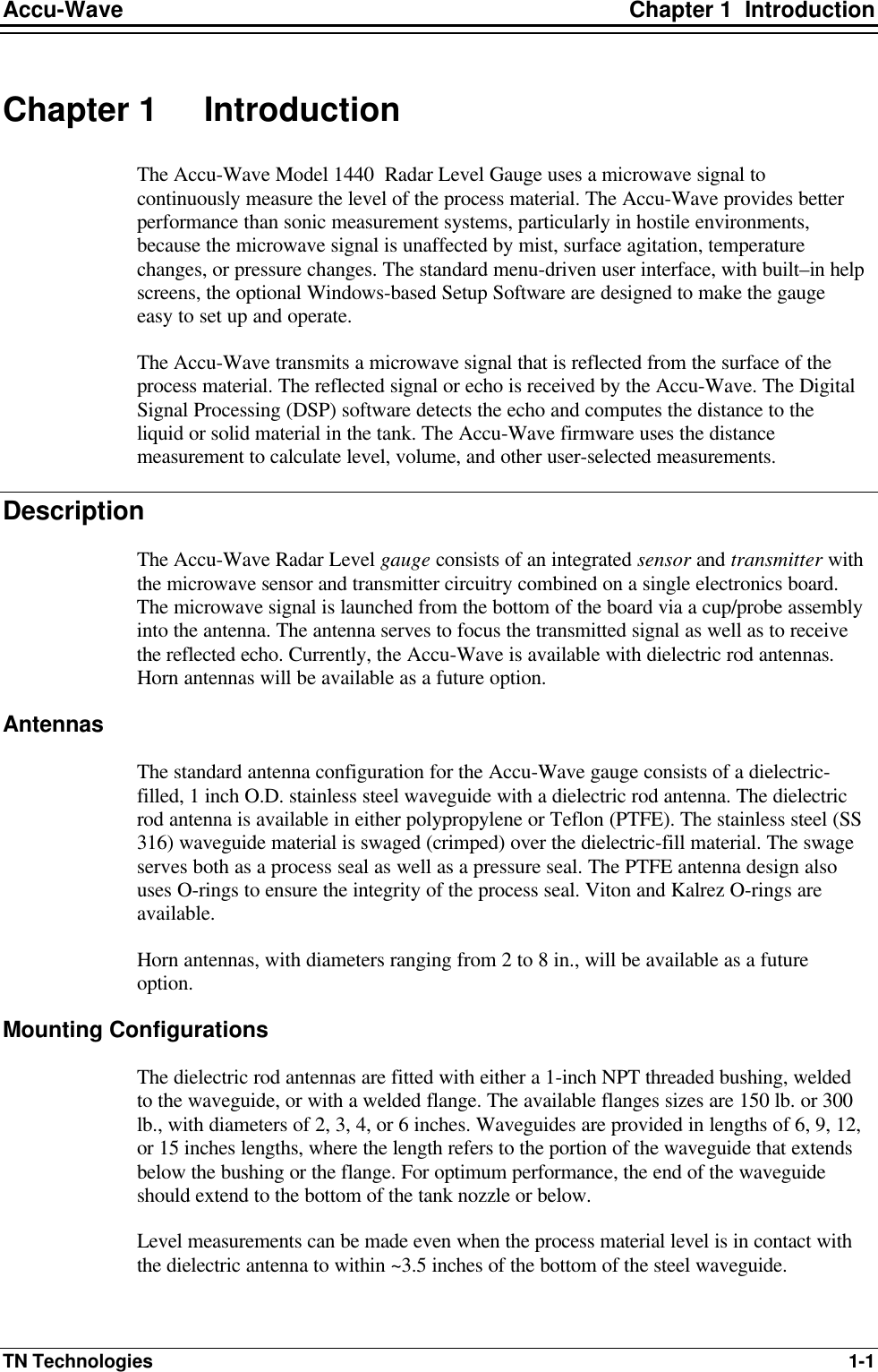 Accu-Wave Chapter 1  Introduction TN Technologies 1-1 Chapter 1 Introduction The Accu-Wave Model 1440  Radar Level Gauge uses a microwave signal to continuously measure the level of the process material. The Accu-Wave provides better performance than sonic measurement systems, particularly in hostile environments, because the microwave signal is unaffected by mist, surface agitation, temperature changes, or pressure changes. The standard menu-driven user interface, with built–in help screens, the optional Windows-based Setup Software are designed to make the gauge easy to set up and operate. The Accu-Wave transmits a microwave signal that is reflected from the surface of the process material. The reflected signal or echo is received by the Accu-Wave. The Digital Signal Processing (DSP) software detects the echo and computes the distance to the liquid or solid material in the tank. The Accu-Wave firmware uses the distance measurement to calculate level, volume, and other user-selected measurements.  Description The Accu-Wave Radar Level gauge consists of an integrated sensor and transmitter with the microwave sensor and transmitter circuitry combined on a single electronics board. The microwave signal is launched from the bottom of the board via a cup/probe assembly into the antenna. The antenna serves to focus the transmitted signal as well as to receive the reflected echo. Currently, the Accu-Wave is available with dielectric rod antennas. Horn antennas will be available as a future option. Antennas The standard antenna configuration for the Accu-Wave gauge consists of a dielectric-filled, 1 inch O.D. stainless steel waveguide with a dielectric rod antenna. The dielectric rod antenna is available in either polypropylene or Teflon (PTFE). The stainless steel (SS 316) waveguide material is swaged (crimped) over the dielectric-fill material. The swage serves both as a process seal as well as a pressure seal. The PTFE antenna design also uses O-rings to ensure the integrity of the process seal. Viton and Kalrez O-rings are available. Horn antennas, with diameters ranging from 2 to 8 in., will be available as a future option. Mounting Configurations The dielectric rod antennas are fitted with either a 1-inch NPT threaded bushing, welded to the waveguide, or with a welded flange. The available flanges sizes are 150 lb. or 300 lb., with diameters of 2, 3, 4, or 6 inches. Waveguides are provided in lengths of 6, 9, 12, or 15 inches lengths, where the length refers to the portion of the waveguide that extends below the bushing or the flange. For optimum performance, the end of the waveguide should extend to the bottom of the tank nozzle or below.  Level measurements can be made even when the process material level is in contact with the dielectric antenna to within ~3.5 inches of the bottom of the steel waveguide. 