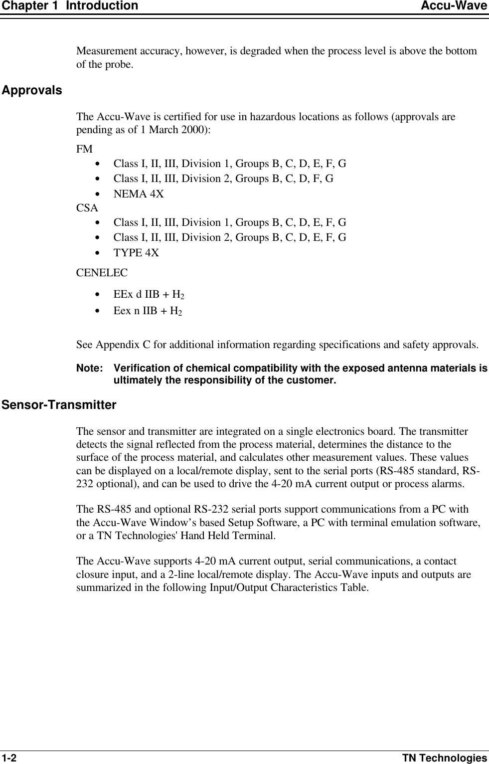 Chapter 1  Introduction Accu-Wave 1-2 TN Technologies Measurement accuracy, however, is degraded when the process level is above the bottom of the probe. Approvals The Accu-Wave is certified for use in hazardous locations as follows (approvals are pending as of 1 March 2000): FM • Class I, II, III, Division 1, Groups B, C, D, E, F, G • Class I, II, III, Division 2, Groups B, C, D, F, G • NEMA 4X CSA • Class I, II, III, Division 1, Groups B, C, D, E, F, G • Class I, II, III, Division 2, Groups B, C, D, E, F, G • TYPE 4X CENELEC • EEx d IIB + H2 • Eex n IIB + H2  See Appendix C for additional information regarding specifications and safety approvals. Note: Verification of chemical compatibility with the exposed antenna materials is ultimately the responsibility of the customer.  Sensor-Transmitter The sensor and transmitter are integrated on a single electronics board. The transmitter detects the signal reflected from the process material, determines the distance to the surface of the process material, and calculates other measurement values. These values can be displayed on a local/remote display, sent to the serial ports (RS-485 standard, RS-232 optional), and can be used to drive the 4-20 mA current output or process alarms. The RS-485 and optional RS-232 serial ports support communications from a PC with the Accu-Wave Window’s based Setup Software, a PC with terminal emulation software, or a TN Technologies&apos; Hand Held Terminal. The Accu-Wave supports 4-20 mA current output, serial communications, a contact closure input, and a 2-line local/remote display. The Accu-Wave inputs and outputs are summarized in the following Input/Output Characteristics Table. 