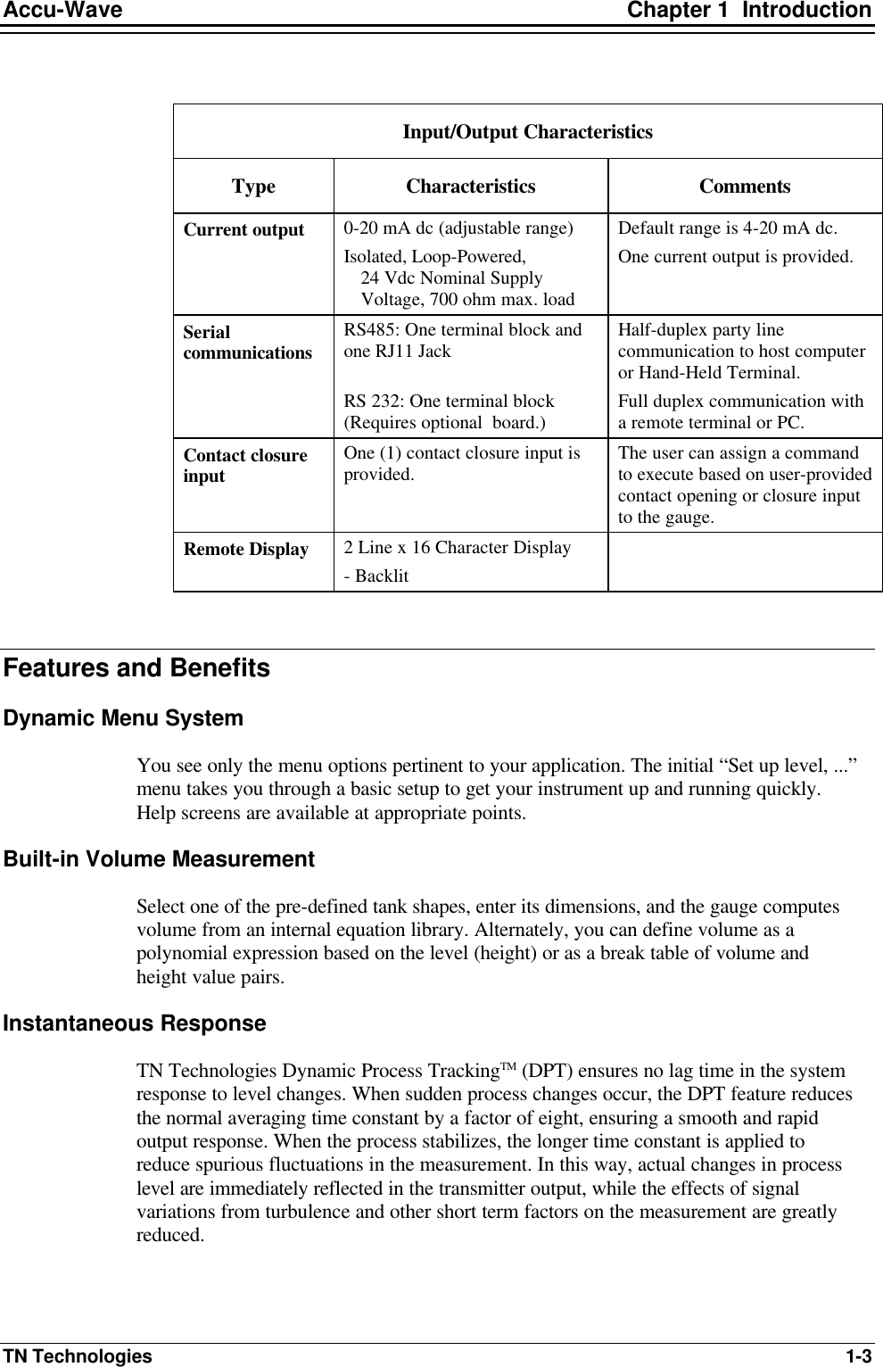 Accu-Wave Chapter 1  Introduction TN Technologies 1-3  Input/Output Characteristics Type Characteristics Comments Current output 0-20 mA dc (adjustable range)  Isolated, Loop-Powered,  24 Vdc Nominal Supply Voltage, 700 ohm max. load  Default range is 4-20 mA dc. One current output is provided.  Serial communications RS485: One terminal block and one RJ11 Jack  RS 232: One terminal block (Requires optional  board.) Half-duplex party line communication to host computer or Hand-Held Terminal. Full duplex communication with a remote terminal or PC. Contact closure input One (1) contact closure input is provided. The user can assign a command to execute based on user-provided contact opening or closure input to the gauge. Remote Display 2 Line x 16 Character Display - Backlit   Features and Benefits Dynamic Menu System You see only the menu options pertinent to your application. The initial “Set up level, ...” menu takes you through a basic setup to get your instrument up and running quickly. Help screens are available at appropriate points. Built-in Volume Measurement Select one of the pre-defined tank shapes, enter its dimensions, and the gauge computes volume from an internal equation library. Alternately, you can define volume as a polynomial expression based on the level (height) or as a break table of volume and height value pairs. Instantaneous Response TN Technologies Dynamic Process TrackingTM (DPT) ensures no lag time in the system response to level changes. When sudden process changes occur, the DPT feature reduces the normal averaging time constant by a factor of eight, ensuring a smooth and rapid output response. When the process stabilizes, the longer time constant is applied to reduce spurious fluctuations in the measurement. In this way, actual changes in process level are immediately reflected in the transmitter output, while the effects of signal variations from turbulence and other short term factors on the measurement are greatly reduced. 