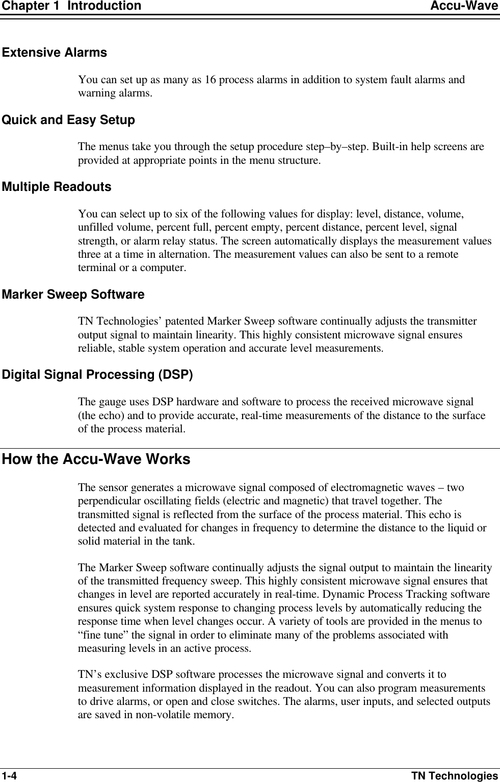 Chapter 1  Introduction Accu-Wave 1-4 TN Technologies Extensive Alarms You can set up as many as 16 process alarms in addition to system fault alarms and warning alarms. Quick and Easy Setup The menus take you through the setup procedure step–by–step. Built-in help screens are provided at appropriate points in the menu structure. Multiple Readouts You can select up to six of the following values for display: level, distance, volume, unfilled volume, percent full, percent empty, percent distance, percent level, signal strength, or alarm relay status. The screen automatically displays the measurement values three at a time in alternation. The measurement values can also be sent to a remote terminal or a computer. Marker Sweep Software TN Technologies’ patented Marker Sweep software continually adjusts the transmitter output signal to maintain linearity. This highly consistent microwave signal ensures reliable, stable system operation and accurate level measurements. Digital Signal Processing (DSP) The gauge uses DSP hardware and software to process the received microwave signal (the echo) and to provide accurate, real-time measurements of the distance to the surface of the process material. How the Accu-Wave Works The sensor generates a microwave signal composed of electromagnetic waves – two perpendicular oscillating fields (electric and magnetic) that travel together. The transmitted signal is reflected from the surface of the process material. This echo is detected and evaluated for changes in frequency to determine the distance to the liquid or solid material in the tank. The Marker Sweep software continually adjusts the signal output to maintain the linearity of the transmitted frequency sweep. This highly consistent microwave signal ensures that changes in level are reported accurately in real-time. Dynamic Process Tracking software ensures quick system response to changing process levels by automatically reducing the response time when level changes occur. A variety of tools are provided in the menus to “fine tune” the signal in order to eliminate many of the problems associated with measuring levels in an active process. TN’s exclusive DSP software processes the microwave signal and converts it to measurement information displayed in the readout. You can also program measurements to drive alarms, or open and close switches. The alarms, user inputs, and selected outputs are saved in non-volatile memory. 