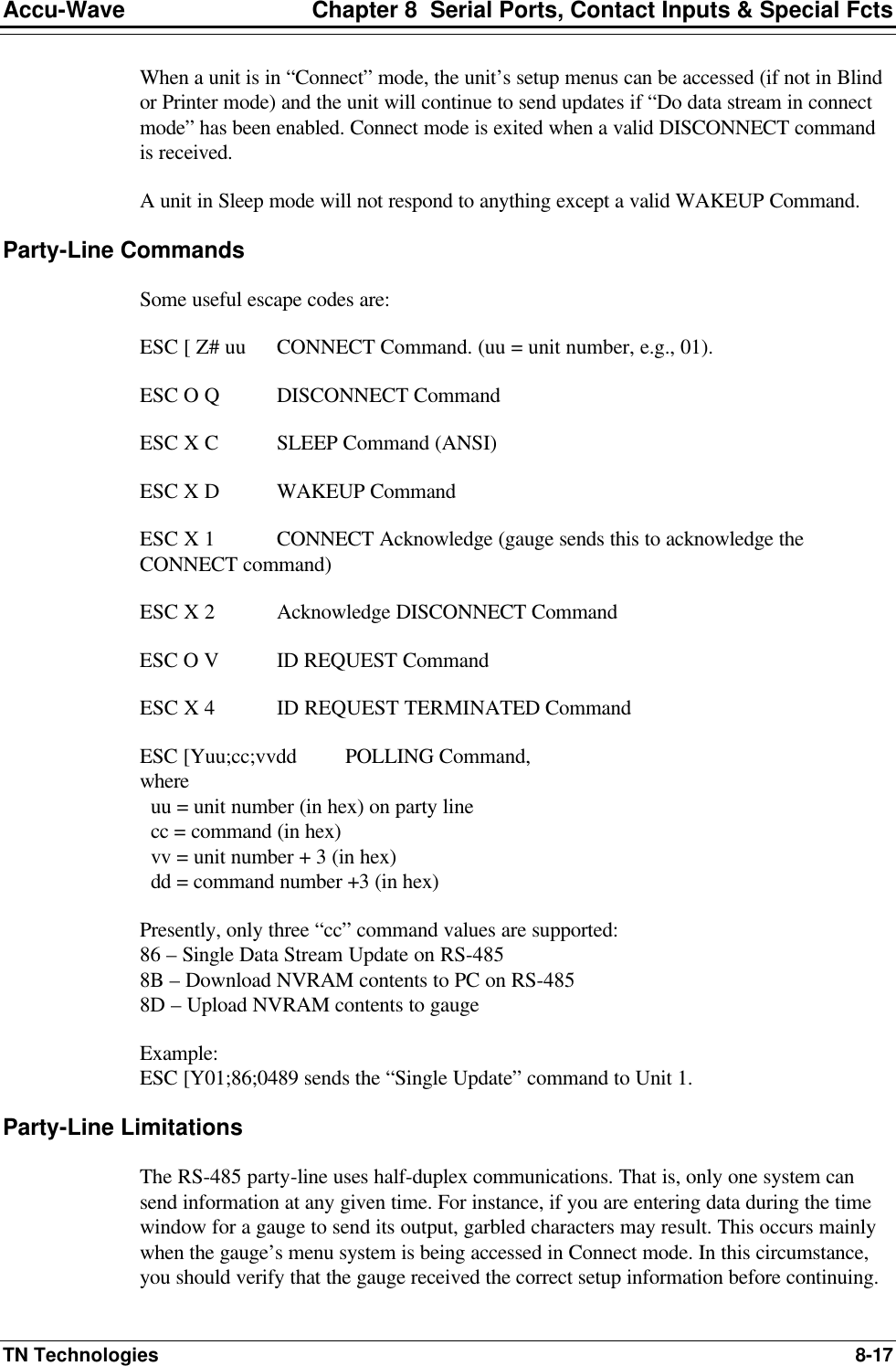 Accu-Wave Chapter 8  Serial Ports, Contact Inputs &amp; Special Fcts TN Technologies 8-17 When a unit is in “Connect” mode, the unit’s setup menus can be accessed (if not in Blind or Printer mode) and the unit will continue to send updates if “Do data stream in connect mode” has been enabled. Connect mode is exited when a valid DISCONNECT command is received. A unit in Sleep mode will not respond to anything except a valid WAKEUP Command. Party-Line Commands Some useful escape codes are: ESC [ Z# uu CONNECT Command. (uu = unit number, e.g., 01).  ESC O Q DISCONNECT Command  ESC X C SLEEP Command (ANSI) ESC X D WAKEUP Command ESC X 1 CONNECT Acknowledge (gauge sends this to acknowledge the CONNECT command) ESC X 2 Acknowledge DISCONNECT Command ESC O V ID REQUEST Command ESC X 4 ID REQUEST TERMINATED Command ESC [Yuu;cc;vvdd  POLLING Command,  where   uu = unit number (in hex) on party line   cc = command (in hex)   vv = unit number + 3 (in hex)   dd = command number +3 (in hex) Presently, only three “cc” command values are supported: 86 – Single Data Stream Update on RS-485 8B – Download NVRAM contents to PC on RS-485 8D – Upload NVRAM contents to gauge Example: ESC [Y01;86;0489 sends the “Single Update” command to Unit 1.  Party-Line Limitations The RS-485 party-line uses half-duplex communications. That is, only one system can send information at any given time. For instance, if you are entering data during the time window for a gauge to send its output, garbled characters may result. This occurs mainly when the gauge’s menu system is being accessed in Connect mode. In this circumstance, you should verify that the gauge received the correct setup information before continuing. 