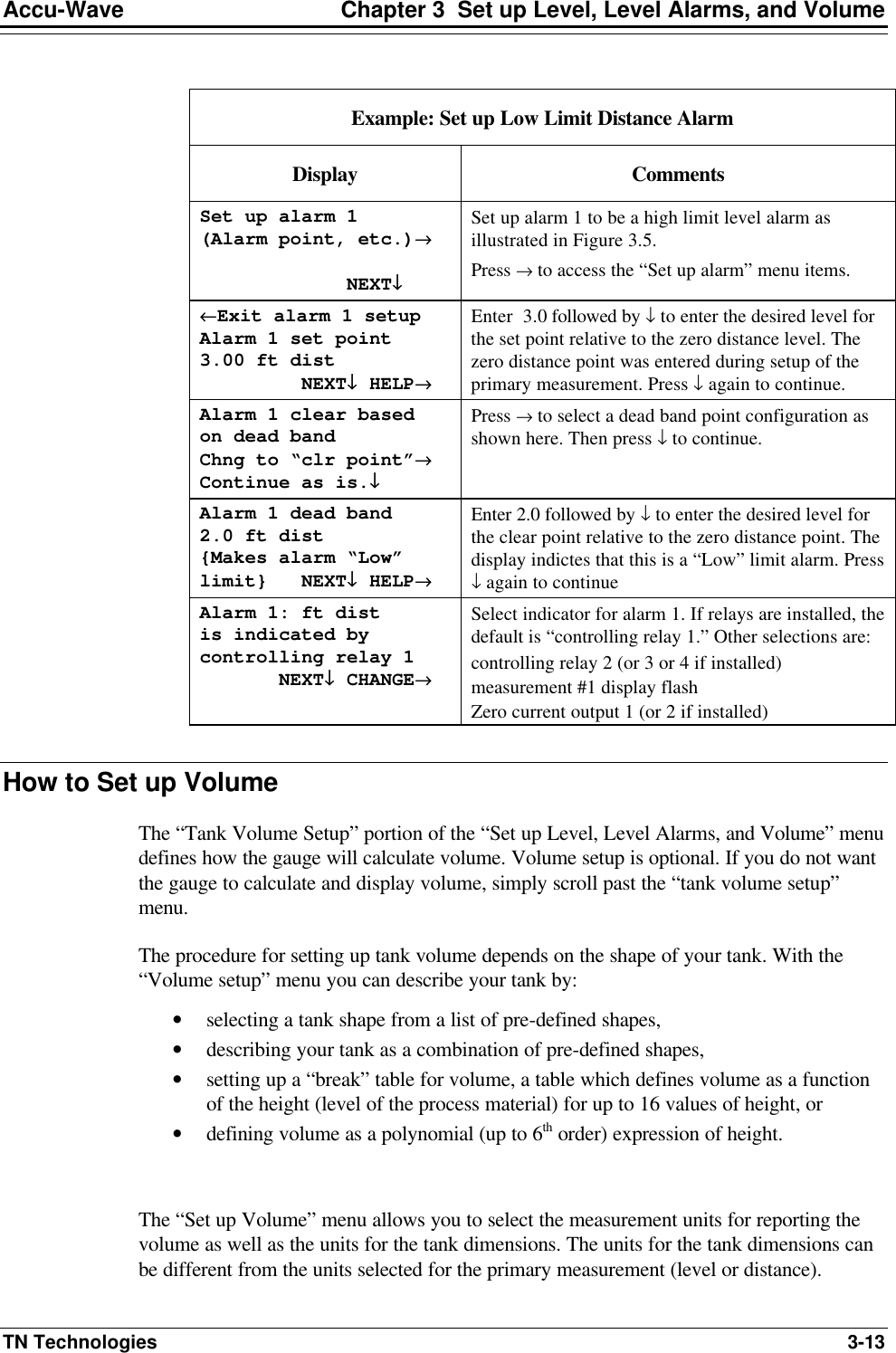 Accu-Wave Chapter 3  Set up Level, Level Alarms, and Volume TN Technologies 3-13  Example: Set up Low Limit Distance Alarm Display Comments Set up alarm 1 (Alarm point, etc.)→→               NEXT↓↓ Set up alarm 1 to be a high limit level alarm as illustrated in Figure 3.5.  Press → to access the “Set up alarm” menu items. ←←Exit alarm 1 setup Alarm 1 set point 3.00 ft dist          NEXT↓↓ HELP→→ Enter  3.0 followed by ↓ to enter the desired level for the set point relative to the zero distance level. The zero distance point was entered during setup of the primary measurement. Press ↓ again to continue. Alarm 1 clear based  on dead band Chng to “clr point”→→ Continue as is.↓↓ Press → to select a dead band point configuration as shown here. Then press ↓ to continue. Alarm 1 dead band 2.0 ft dist {Makes alarm “Low” limit}   NEXT↓↓ HELP→→ Enter 2.0 followed by ↓ to enter the desired level for the clear point relative to the zero distance point. The display indictes that this is a “Low” limit alarm. Press ↓ again to continue Alarm 1: ft dist  is indicated by controlling relay 1        NEXT↓↓ CHANGE→→ Select indicator for alarm 1. If relays are installed, the default is “controlling relay 1.” Other selections are: controlling relay 2 (or 3 or 4 if installed) measurement #1 display flash  Zero current output 1 (or 2 if installed)  How to Set up Volume The “Tank Volume Setup” portion of the “Set up Level, Level Alarms, and Volume” menu defines how the gauge will calculate volume. Volume setup is optional. If you do not want the gauge to calculate and display volume, simply scroll past the “tank volume setup” menu. The procedure for setting up tank volume depends on the shape of your tank. With the “Volume setup” menu you can describe your tank by: • selecting a tank shape from a list of pre-defined shapes,  • describing your tank as a combination of pre-defined shapes, • setting up a “break” table for volume, a table which defines volume as a function of the height (level of the process material) for up to 16 values of height, or • defining volume as a polynomial (up to 6th order) expression of height.  The “Set up Volume” menu allows you to select the measurement units for reporting the volume as well as the units for the tank dimensions. The units for the tank dimensions can be different from the units selected for the primary measurement (level or distance). 