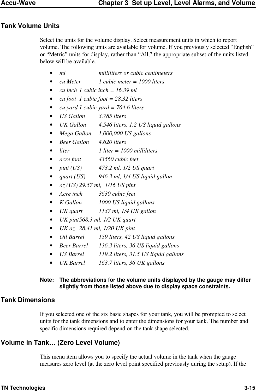 Accu-Wave Chapter 3  Set up Level, Level Alarms, and Volume TN Technologies 3-15 Tank Volume Units Select the units for the volume display. Select measurement units in which to report volume. The following units are available for volume. If you previously selected “English” or “Metric” units for display, rather than “All,” the appropriate subset of the units listed below will be available. • ml   milliliters or cubic centimeters • cu Meter 1 cubic meter = 1000 liters • cu inch 1 cubic inch = 16.39 ml • cu foot 1 cubic foot = 28.32 liters  • cu yard 1 cubic yard = 764.6 liters • US Gallon 3.785 liters  • UK Gallon 4.546 liters, 1.2 US liquid gallons  • Mega Gallon 1,000,000 US gallons  • Beer Gallon 4.620 liters • liter  1 liter = 1000 milliliters • acre foot 43560 cubic feet • pint (US) 473.2 ml, 1/2 US quart • quart (US) 946.3 ml, 1/4 US liquid gallon • oz (US) 29.57 ml,  1/16 US pint • Acre inch 3630 cubic feet • K Gallon 1000 US liquid gallons • UK quart 1137 ml, 1/4 UK gallon • UK pint 568.3 ml, 1/2 UK quart • UK oz 28.41 ml, 1/20 UK pint • Oil Barrel 159 liters, 42 US liquid gallons • Beer Barrel 136.3 liters, 36 US liquid gallons • US Barrel 119.2 liters, 31.5 US liquid gallons • UK Barrel 163.7 liters, 36 UK gallons  Note: The abbreviations for the volume units displayed by the gauge may differ slightly from those listed above due to display space constraints.   Tank Dimensions If you selected one of the six basic shapes for your tank, you will be prompted to select units for the tank dimensions and to enter the dimensions for your tank. The number and specific dimensions required depend on the tank shape selected. Volume in Tank… (Zero Level Volume) This menu item allows you to specify the actual volume in the tank when the gauge measures zero level (at the zero level point specified previously during the setup). If the 