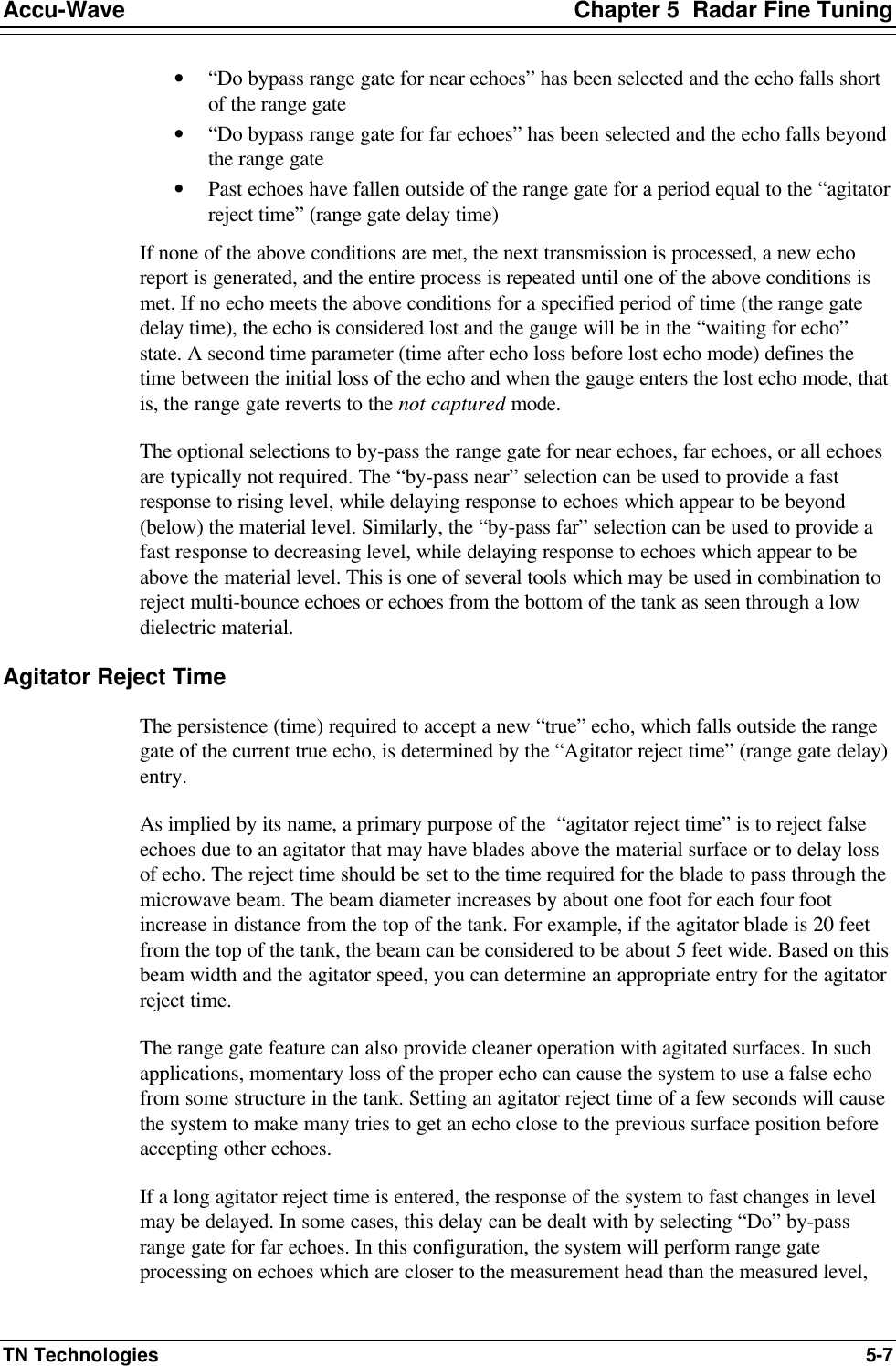 Accu-Wave Chapter 5  Radar Fine Tuning TN Technologies 5-7 • “Do bypass range gate for near echoes” has been selected and the echo falls short of the range gate • “Do bypass range gate for far echoes” has been selected and the echo falls beyond the range gate • Past echoes have fallen outside of the range gate for a period equal to the “agitator reject time” (range gate delay time) If none of the above conditions are met, the next transmission is processed, a new echo report is generated, and the entire process is repeated until one of the above conditions is met. If no echo meets the above conditions for a specified period of time (the range gate delay time), the echo is considered lost and the gauge will be in the “waiting for echo” state. A second time parameter (time after echo loss before lost echo mode) defines the time between the initial loss of the echo and when the gauge enters the lost echo mode, that is, the range gate reverts to the not captured mode. The optional selections to by-pass the range gate for near echoes, far echoes, or all echoes are typically not required. The “by-pass near” selection can be used to provide a fast response to rising level, while delaying response to echoes which appear to be beyond (below) the material level. Similarly, the “by-pass far” selection can be used to provide a fast response to decreasing level, while delaying response to echoes which appear to be above the material level. This is one of several tools which may be used in combination to reject multi-bounce echoes or echoes from the bottom of the tank as seen through a low dielectric material. Agitator Reject Time The persistence (time) required to accept a new “true” echo, which falls outside the range gate of the current true echo, is determined by the “Agitator reject time” (range gate delay) entry. As implied by its name, a primary purpose of the  “agitator reject time” is to reject false echoes due to an agitator that may have blades above the material surface or to delay loss of echo. The reject time should be set to the time required for the blade to pass through the microwave beam. The beam diameter increases by about one foot for each four foot increase in distance from the top of the tank. For example, if the agitator blade is 20 feet from the top of the tank, the beam can be considered to be about 5 feet wide. Based on this beam width and the agitator speed, you can determine an appropriate entry for the agitator reject time. The range gate feature can also provide cleaner operation with agitated surfaces. In such applications, momentary loss of the proper echo can cause the system to use a false echo from some structure in the tank. Setting an agitator reject time of a few seconds will cause the system to make many tries to get an echo close to the previous surface position before accepting other echoes. If a long agitator reject time is entered, the response of the system to fast changes in level may be delayed. In some cases, this delay can be dealt with by selecting “Do” by-pass range gate for far echoes. In this configuration, the system will perform range gate processing on echoes which are closer to the measurement head than the measured level, 