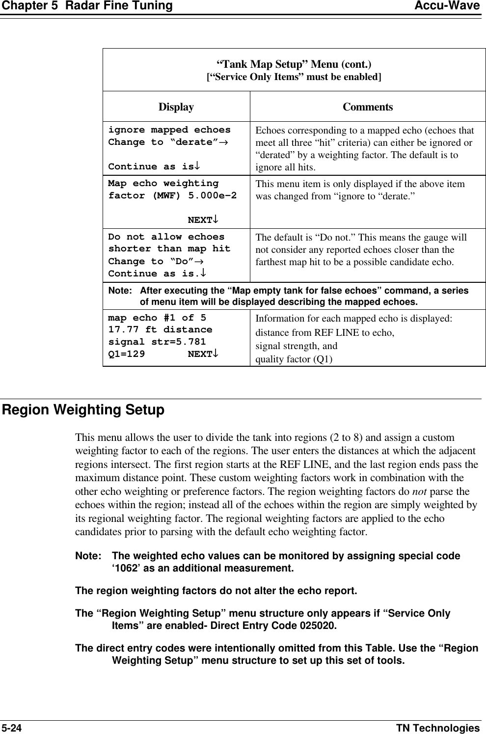 Chapter 5  Radar Fine Tuning Accu-Wave 5-24 TN Technologies  “Tank Map Setup” Menu (cont.) [“Service Only Items” must be enabled] Display Comments ignore mapped echoes Change to “derate”→→  Continue as is↓↓ Echoes corresponding to a mapped echo (echoes that meet all three “hit” criteria) can either be ignored or “derated” by a weighting factor. The default is to ignore all hits. Map echo weighting factor (MWF) 5.000e-2               NEXT↓↓ This menu item is only displayed if the above item was changed from “ignore to “derate.”  Do not allow echoes shorter than map hit Change to “Do”→→ Continue as is.↓↓ The default is “Do not.” This means the gauge will not consider any reported echoes closer than the farthest map hit to be a possible candidate echo.  Note: After executing the “Map empty tank for false echoes” command, a series of menu item will be displayed describing the mapped echoes. map echo #1 of 5 17.77 ft distance signal str=5.781 Q1=129       NEXT↓↓  Information for each mapped echo is displayed:  distance from REF LINE to echo,  signal strength, and  quality factor (Q1)   Region Weighting Setup  This menu allows the user to divide the tank into regions (2 to 8) and assign a custom weighting factor to each of the regions. The user enters the distances at which the adjacent regions intersect. The first region starts at the REF LINE, and the last region ends pass the maximum distance point. These custom weighting factors work in combination with the other echo weighting or preference factors. The region weighting factors do not parse the echoes within the region; instead all of the echoes within the region are simply weighted by its regional weighting factor. The regional weighting factors are applied to the echo candidates prior to parsing with the default echo weighting factor.  Note: The weighted echo values can be monitored by assigning special code ‘1062’ as an additional measurement. The region weighting factors do not alter the echo report. The “Region Weighting Setup” menu structure only appears if “Service Only Items” are enabled- Direct Entry Code 025020. The direct entry codes were intentionally omitted from this Table. Use the “Region Weighting Setup” menu structure to set up this set of tools.  