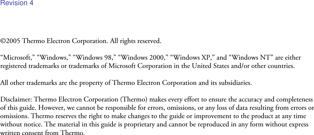 ©2005 Thermo Electron Corporation. All rights reserved.  “Microsoft,” “Windows,” “Windows 98,” “Windows 2000,” “Windows XP,” and “Windows NT” are either registered trademarks or trademarks of Microsoft Corporation in the United States and/or other countries.  All other trademarks are the property of Thermo Electron Corporation and its subsidiaries.  Disclaimer: Thermo Electron Corporation (Thermo) makes every effort to ensure the accuracy and completeness of this guide. However, we cannot be responsible for errors, omissions, or any loss of data resulting from errors or omissions. Thermo reserves the right to make changes to the guide or improvement to the product at any time without notice. The material in this guide is proprietary and cannot be reproduced in any form without express written consent from Thermo.Revision 4