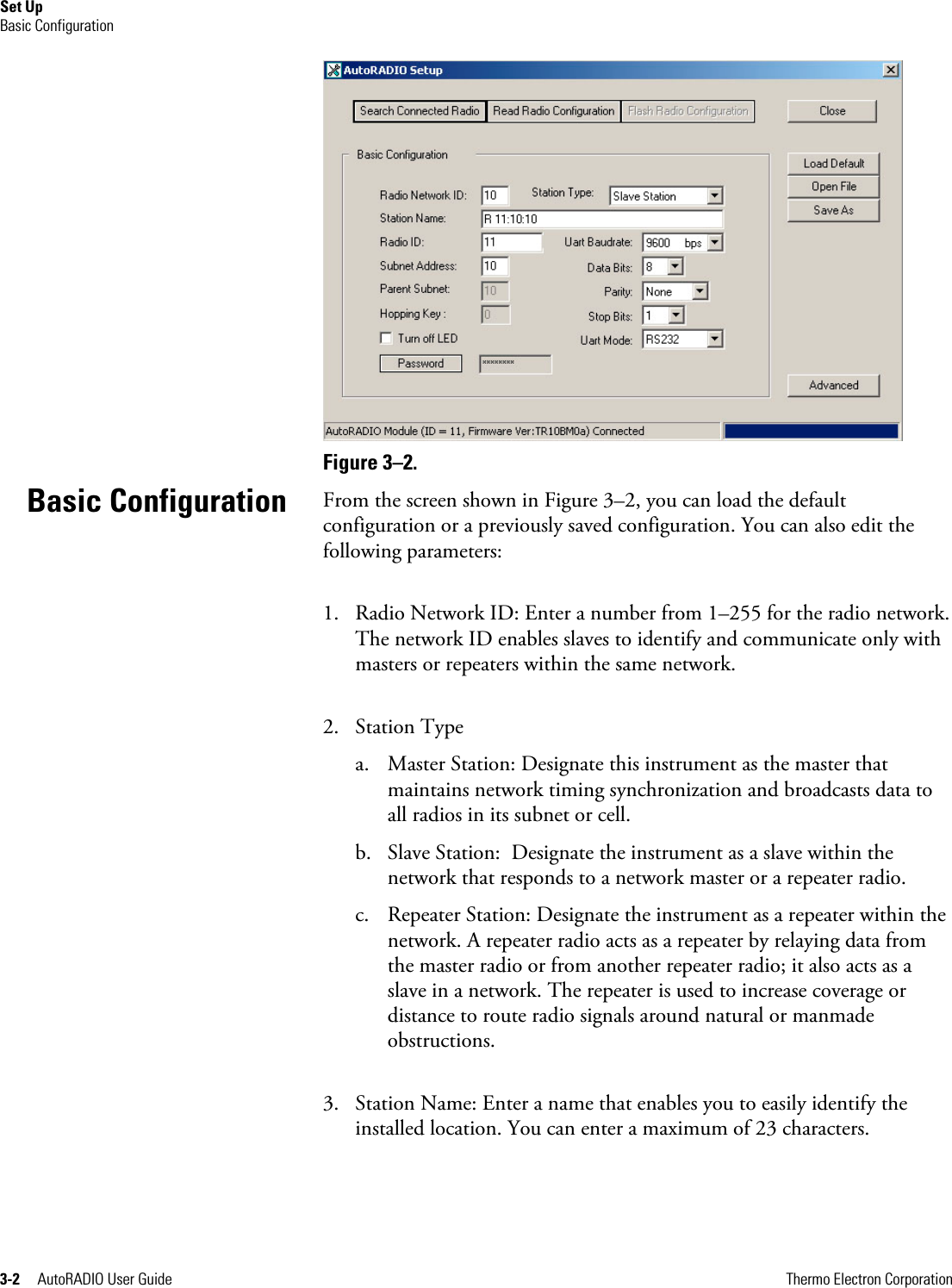 Set Up Basic Configuration 3-2     AutoRADIO User Guide      Thermo Electron Corporation  Figure 3–2.  From the screen shown in Figure 3–2, you can load the default configuration or a previously saved configuration. You can also edit the following parameters: 1. Radio Network ID: Enter a number from 1–255 for the radio network. The network ID enables slaves to identify and communicate only with masters or repeaters within the same network. 2. Station Type  a. Master Station: Designate this instrument as the master that maintains network timing synchronization and broadcasts data to all radios in its subnet or cell. b. Slave Station:  Designate the instrument as a slave within the network that responds to a network master or a repeater radio. c. Repeater Station: Designate the instrument as a repeater within the network. A repeater radio acts as a repeater by relaying data from the master radio or from another repeater radio; it also acts as a slave in a network. The repeater is used to increase coverage or distance to route radio signals around natural or manmade obstructions. 3. Station Name: Enter a name that enables you to easily identify the installed location. You can enter a maximum of 23 characters. Basic Configuration