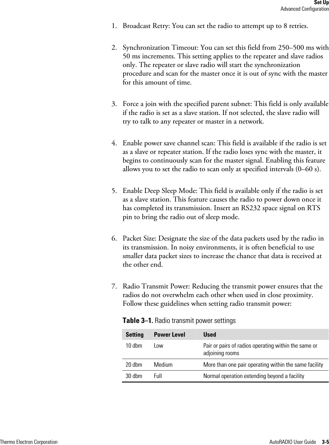 Set Up Advanced Configuration Thermo Electron Corporation  AutoRADIO User Guide     3-5 1. Broadcast Retry: You can set the radio to attempt up to 8 retries. 2. Synchronization Timeout: You can set this field from 250–500 ms with 50 ms increments. This setting applies to the repeater and slave radios only. The repeater or slave radio will start the synchronization procedure and scan for the master once it is out of sync with the master for this amount of time.  3. Force a join with the specified parent subnet: This field is only available if the radio is set as a slave station. If not selected, the slave radio will try to talk to any repeater or master in a network. 4. Enable power save channel scan: This field is available if the radio is set as a slave or repeater station. If the radio loses sync with the master, it begins to continuously scan for the master signal. Enabling this feature allows you to set the radio to scan only at specified intervals (0–60 s). 5. Enable Deep Sleep Mode: This field is available only if the radio is set as a slave station. This feature causes the radio to power down once it has completed its transmission. Insert an RS232 space signal on RTS pin to bring the radio out of sleep mode. 6. Packet Size: Designate the size of the data packets used by the radio in its transmission. In noisy environments, it is often beneficial to use smaller data packet sizes to increase the chance that data is received at the other end. 7. Radio Transmit Power: Reducing the transmit power ensures that the radios do not overwhelm each other when used in close proximity. Follow these guidelines when setting radio transmit power:  Table 3–1. Radio transmit power settings Setting  Power Level  Used 10 dbm  Low  Pair or pairs of radios operating within the same or adjoining rooms 20 dbm  Medium  More than one pair operating within the same facility 30 dbm  Full  Normal operation extending beyond a facility   