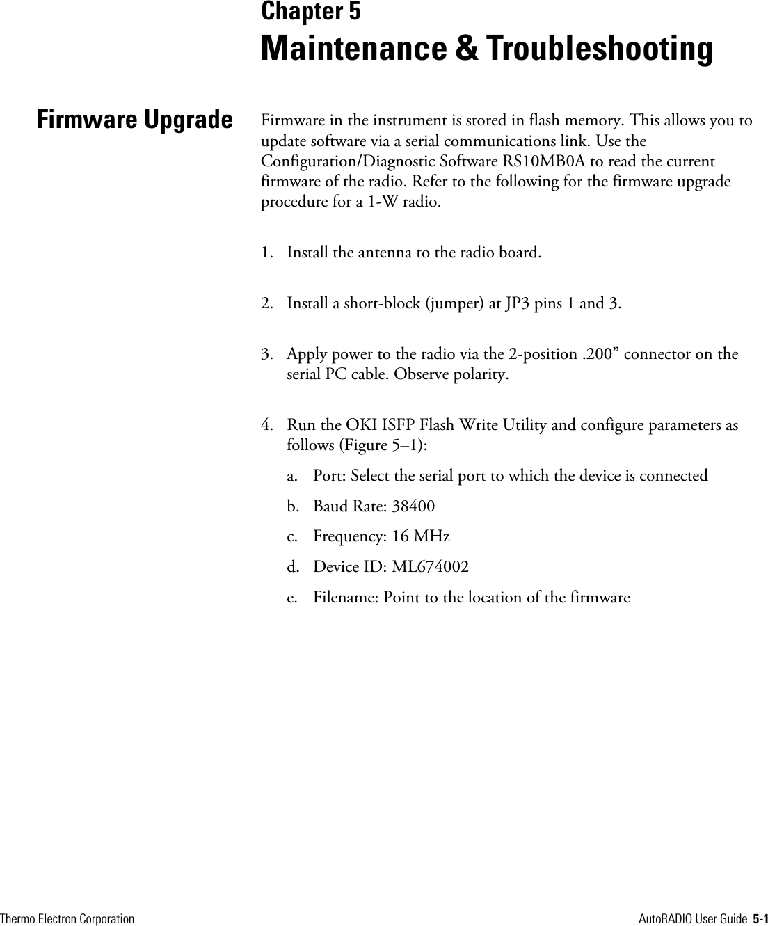  Thermo Electron Corporation  AutoRADIO User Guide  5-1         Chapter 5  Maintenance &amp; Troubleshooting Firmware in the instrument is stored in flash memory. This allows you to update software via a serial communications link. Use the Configuration/Diagnostic Software RS10MB0A to read the current firmware of the radio. Refer to the following for the firmware upgrade procedure for a 1-W radio. 1. Install the antenna to the radio board.  2. Install a short-block (jumper) at JP3 pins 1 and 3.  3. Apply power to the radio via the 2-position .200” connector on the serial PC cable. Observe polarity. 4. Run the OKI ISFP Flash Write Utility and configure parameters as follows (Figure 5–1): a. Port: Select the serial port to which the device is connected b. Baud Rate: 38400 c. Frequency: 16 MHz d. Device ID: ML674002 e. Filename: Point to the location of the firmware Firmware Upgrade 