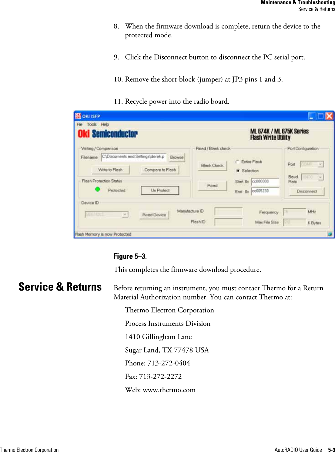 Maintenance &amp; Troubleshooting Service &amp; Returns Thermo Electron Corporation  AutoRADIO User Guide     5-3 8. When the firmware download is complete, return the device to the protected mode. 9. Click the Disconnect button to disconnect the PC serial port. 10. Remove the short-block (jumper) at JP3 pins 1 and 3. 11. Recycle power into the radio board.  Figure 5–3.  This completes the firmware download procedure.  Before returning an instrument, you must contact Thermo for a Return Material Authorization number. You can contact Thermo at: Thermo Electron Corporation Process Instruments Division 1410 Gillingham Lane Sugar Land, TX 77478 USA Phone: 713-272-0404 Fax: 713-272-2272 Web: www.thermo.com   Service &amp; Returns 