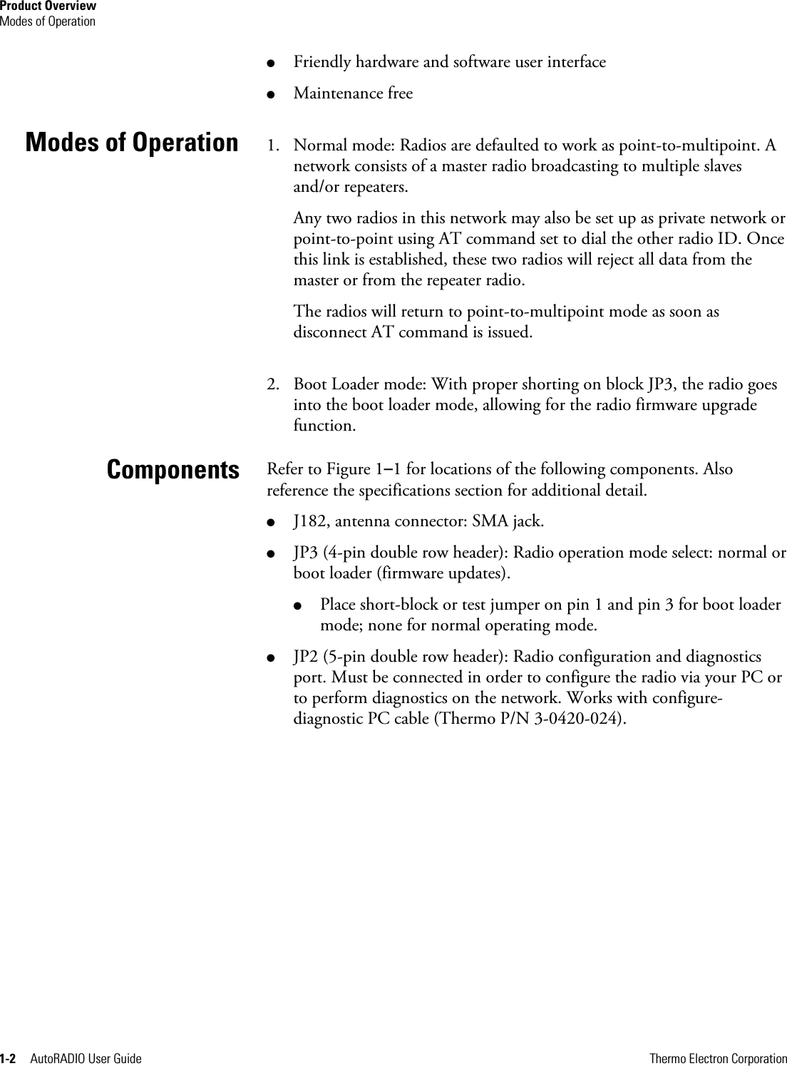 Product Overview Modes of Operation 1-2     AutoRADIO User Guide      Thermo Electron Corporation ● Friendly hardware and software user interface ● Maintenance free 1. Normal mode: Radios are defaulted to work as point-to-multipoint. A network consists of a master radio broadcasting to multiple slaves and/or repeaters. Any two radios in this network may also be set up as private network or point-to-point using AT command set to dial the other radio ID. Once this link is established, these two radios will reject all data from the master or from the repeater radio. The radios will return to point-to-multipoint mode as soon as disconnect AT command is issued. 2. Boot Loader mode: With proper shorting on block JP3, the radio goes into the boot loader mode, allowing for the radio firmware upgrade function.  Refer to Figure 1–1 for locations of the following components. Also reference the specifications section for additional detail. ● J182, antenna connector: SMA jack. ● JP3 (4-pin double row header): Radio operation mode select: normal or boot loader (firmware updates). ● Place short-block or test jumper on pin 1 and pin 3 for boot loader mode; none for normal operating mode. ● JP2 (5-pin double row header): Radio configuration and diagnostics port. Must be connected in order to configure the radio via your PC or to perform diagnostics on the network. Works with configure-diagnostic PC cable (Thermo P/N 3-0420-024).          Modes of Operation Components 