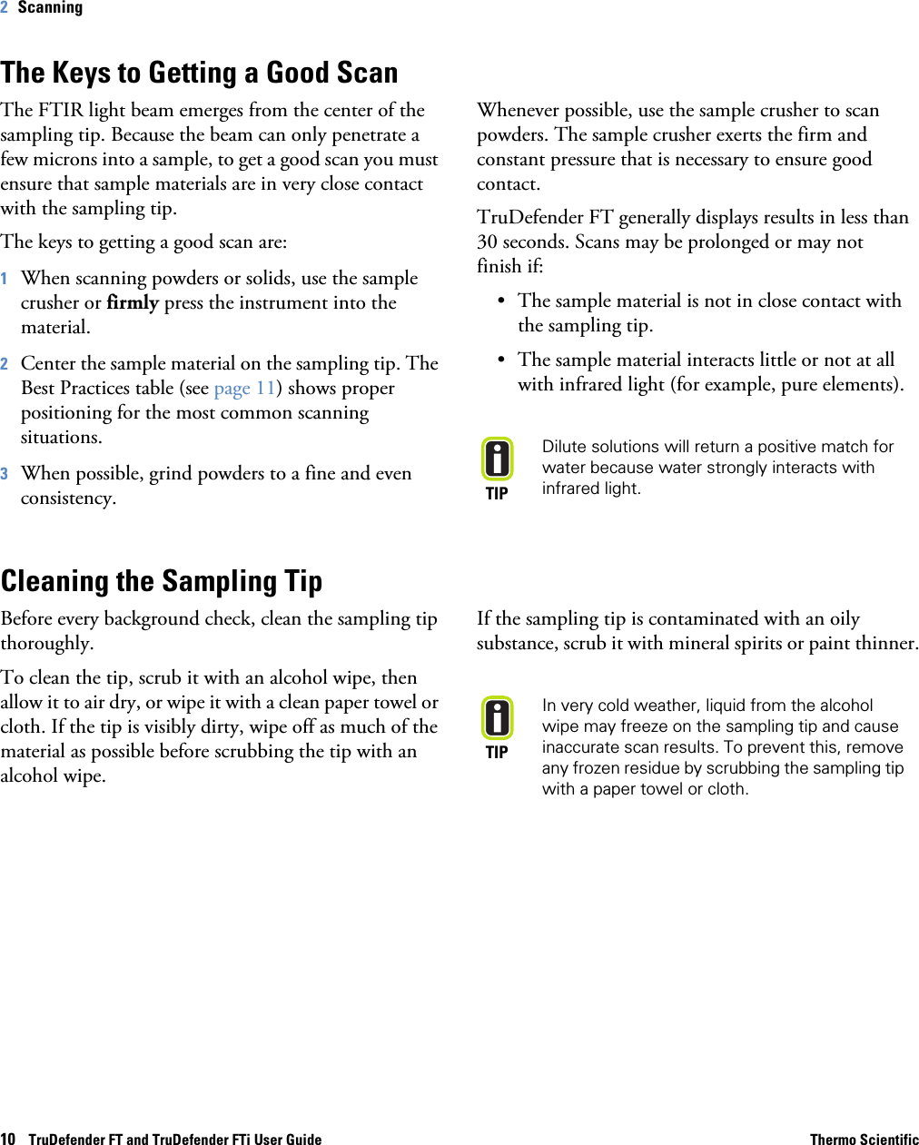 10    TruDefender FT and TruDefender FTi User Guide Thermo Scientific2   ScanningThe Keys to Getting a Good ScanThe FTIR light beam emerges from the center of the sampling tip. Because the beam can only penetrate a few microns into a sample, to get a good scan you must ensure that sample materials are in very close contact with the sampling tip. The keys to getting a good scan are:1When scanning powders or solids, use the sample crusher or firmly press the instrument into the material. 2Center the sample material on the sampling tip. The Best Practices table (see page  11) shows proper positioning for the most common scanning situations. 3When possible, grind powders to a fine and even consistency. Whenever possible, use the sample crusher to scan powders. The sample crusher exerts the firm and constant pressure that is necessary to ensure good contact. TruDefender FT generally displays results in less than 30 seconds. Scans may be prolonged or may not  finish if:• The sample material is not in close contact with the sampling tip.• The sample material interacts little or not at all with infrared light (for example, pure elements). TIPDilute solutions will return a positive match for water because water strongly interacts with infrared light. Cleaning the Sampling TipBefore every background check, clean the sampling tip thoroughly. To clean the tip, scrub it with an alcohol wipe, then allow it to air dry, or wipe it with a clean paper towel or cloth. If the tip is visibly dirty, wipe off as much of the material as possible before scrubbing the tip with an alcohol wipe.If the sampling tip is contaminated with an oily substance, scrub it with mineral spirits or paint thinner.TIPIn very cold weather, liquid from the alcohol wipe may freeze on the sampling tip and cause inaccurate scan results. To prevent this, remove any frozen residue by scrubbing the sampling tip with a paper towel or cloth.